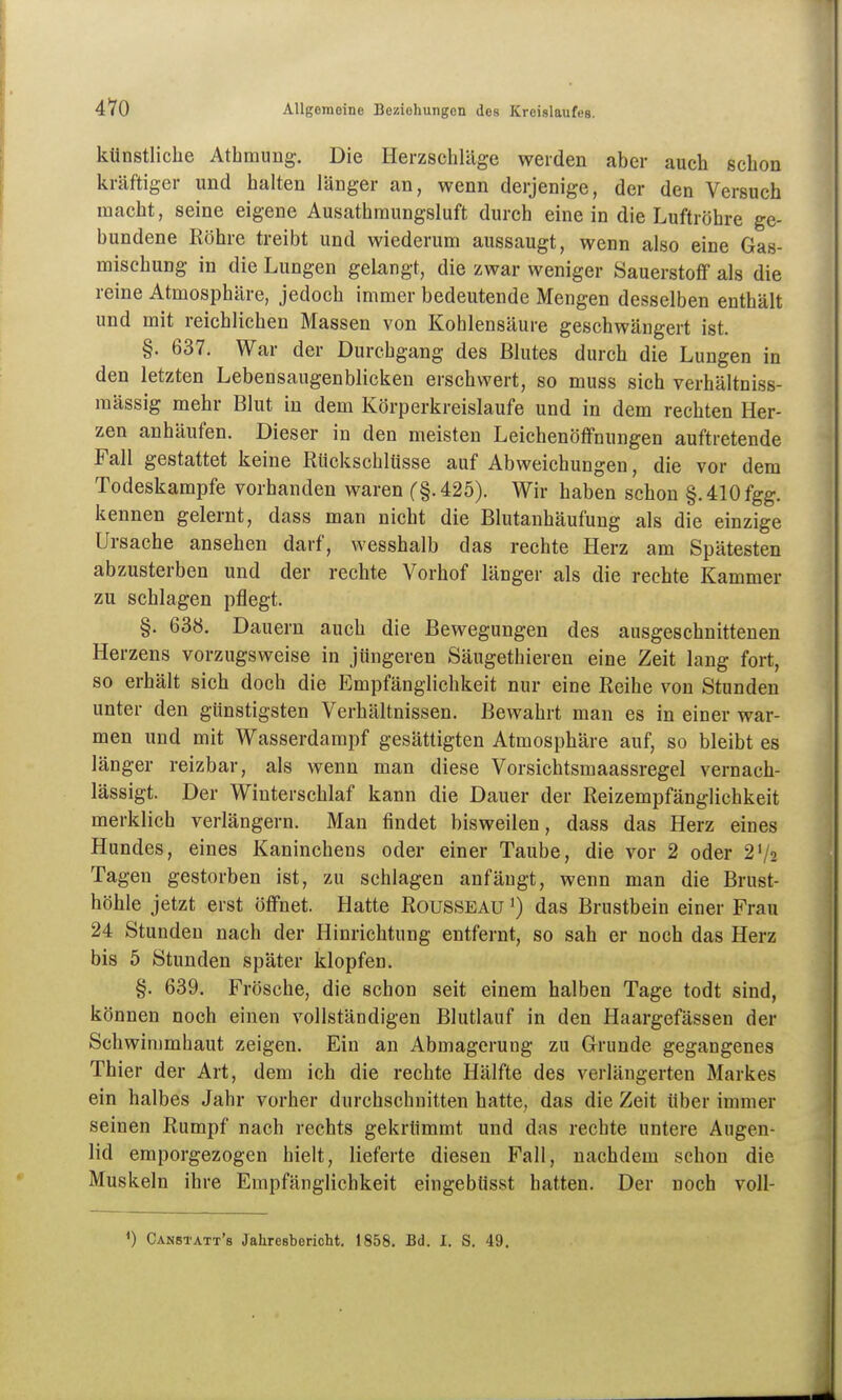 künstliche Atbmung. Die Herzschläge weiden aber auch schon kräftiger und halten länger an, wenn derjenige, der den Versuch macht, seine eigene Ausathraungsluft durch eine in die Luftröhre ge- bundene Röhre treibt und wiederum aussaugt, wenn also eine Gas- mischung in die Lungen gelangt, die zwar weniger Sauerstotf als die reine Atmosphäre, jedoch immer bedeutende Mengen desselben enthält und mit reichlichen Massen von Koblensäure geschwängert ist. §. 637. War der Durchgang des Blutes durch die Lungen in den letzten Lebensaugenblicken erschwert, so muss sich verhältniss- mässig mehr Blut in dem Körperkreislaufe und in dem rechten Her- zen anhäufen. Dieser in den meisten Leichenöffnungen auftretende Fall gestattet keine Rückschlüsse auf Abweichungen, die vor dem Todeskampfe vorhanden waren ('§.425). Wir haben schon §. 410 fgg. kennen gelernt, dass man nicht die Blutanhäufung als die einzige Ursache ansehen darf, wesshalb das rechte Herz am Spätesten abzusterben und der rechte Vorhof länger als die rechte Kammer zu schlagen pflegt. §. 638. Dauern auch die Bewegungen des ausgeschnittenen Herzens vorzugsweise in jüngeren Säugethieren eine Zeit lang fort, so erhält sich doch die Empfänglichkeit nur eine Reihe von Stunden unter den günstigsten Verhältnissen. Bewahrt man es in einer war- men und mit Wasserdampf gesättigten Atmosphäre auf, so bleibt es länger reizbar, als wenn man diese Vorsichtsmaassregel vernach- lässigt. Der Winterschlaf kann die Dauer der Reizempfänglichkeit merklich verlängern. Man findet bisweilen, dass das Herz eines Hundes, eines Kaninchens oder einer Taube, die vor 2 oder 2'/2 Tagen gestorben ist, zu schlagen anfängt, wenn man die Brust- höhle jetzt erst öffnet. Hatte Rousseau ^) das Brustbein einer Frau 24 Stunden nach der Hinrichtung entfernt, so sah er noch das Herz bis 5 Stunden später klopfen. §. 639. Frösche, die schon seit einem halben Tage todt sind, können noch einen vollständigen Blutlauf in den Haargefässen der Schwimmhaut zeigen. Ein an Abmagerung zu Grunde gegangenes Thier der Art, dem ich die rechte Hälfte des verlängerten Markes ein halbes Jahr vorher durchschnitten hatte, das die Zeit über immer seinen Rumpf nach rechts gekrümmt und das rechte untere Angen- lid emporgezogen hielt, lieferte diesen Fall, nachdem schon die Muskeln ihre Empfänglichkeit eingebüsst hatten. Der noch voU-