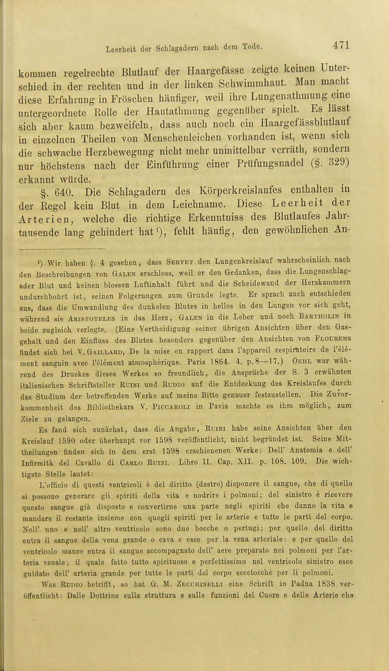 kommen regelrechte Blutlauf der Haargefässe zeigte keinen Unter- schied in der rechten und in der linken Schwimmhaut. Man macht diese Erfahrung in Fröschen häufiger, weil ihre Lungenathmung eine untergeordnete Rolle der Ilautathmung gegenüber spielt. Es lässt sich aber kaum bezweifeln, dass auch noch ein Haargefässblutlauf in einzelnen Theilen von Menschenleichen vorhanden ist, wenn sich die schwache Herzbewegung nicht mehr unmittelbar verräth, sondern nur höchstens nach der Einführung einer Prüfungsnadel (§. 329) erkannt würde. §. 640. Die Schlagadern des Körperkreislaufes enthalten in der Regel kein Blut in dem Leichname. Diese Leerheit der Arterien, welche die richtige Erkenntniss des Blutlaufes Jahr- tausende lang gehindert hatO, fehlt häufig, den gewöhnlichen An- ») Wir haben §. 4 gesehen, dass Servet den Lungenkreislauf wahrscheinlich nach den Beschreibungen von Galen erschloss, weil er den Gedanken, dass die Lungenschlag- ader Blut und keinen blossen Luftinhalt führt und die Scheidewand der Herzkammern undurchbohrt ist, seinen Folgerungen zum Grunde legte. Er sprach auch entschieden aus, dass die Umwandlung des dunkelen Blutes in helles in den Lungen vor sich geht, während sie Aristoteles in das Herz, Galen in die Leber und noch Bartholin in beide zugleich verlegte. (Eine Yertheidigung seiner übrigen Ansichten über den Gas- gehalt und den Einfluss des Blutes besonders gegenüber den Ansichten von Ploukens findet sich bei V. Gaillaud, De la mise en rapport dans l'appareil respiratoire de l'ele- ment sanguin avec l'ölement atmospherique. Paris 1864. 4. p.8—17.) Oehl war wäh- rend des Druckes dieses Werkes so freundlich, die Ansprüche der S. 3 erwähnten italienischen Schriftsteller EuiNi und Kudio auf die Entdeckung des Kreislaufes durch das Studium der betreffenden Werke auf meine Bitte genauer festzustellen. Die Zuvor- kommenheit des Bibliothekars V. Piccaroli in Pavia machte es ihm möglich, zum Ziele zu gelangen. Es fand sich zunächst, dass die Angabe, Kuini habe seine Ansichten über den Kreislauf 1590 oder überhaupt vor 1598 veröffentlicht, nicht begründet ist. Seine Mit- theilungen finden sich in dem erst 1598 erschienenen Werke: Dell' Anatomia e dell' Infirmitä del Cavallo di Carlo Eüini. Libro II. Cap. XII. p. 108. 109. Die wich- tigste Stelle lautet: L'officio di questi ventricoli e del diritto (destro) disponere il sangue, che di quelle si possono generare gli. spiriti della vita e nodrire i polmoni; del sinistro e ricevere questo sangue giä disposto e convertirne una parte negli spiriti che danno la vita e mandare il restante insieme con quegli spiriti per le arterie e tutte le parti del corpo. Neil' uno e nell' altro ventricolo sono due bocche o pertugi; per quello del diritto entra il sangue della vena grande o cava e esce per la vena arteriale: e per quello del ventricolo manco entra il sangue accompagnato dell' aere preparato nei polmoni per l'ar- teria venale; il qualc fatto tutto spirituoso e perfettissimo nel ventricolo sinistro esce guidato deir arteria grande per tutte le parti del corpo eccetocchfe per Ii polmoni. Was RüDio betrifl't, so hat G. M. Zecciiinelli eine Schrift in Padua 1838 ver- öffentlicht : Dalle Dottrine sulla struttura e sulle funzioni del Cuore e delle Arterie che