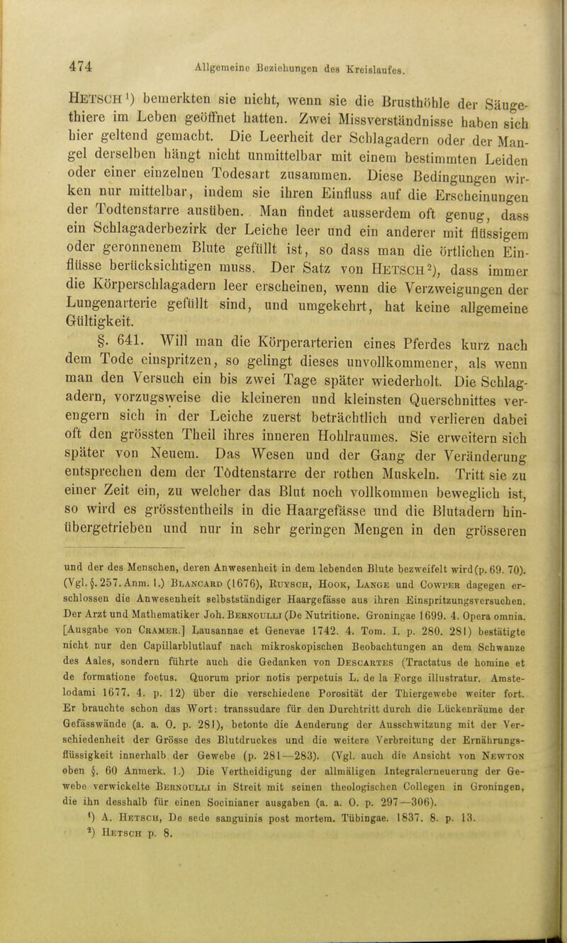 Ketsch 1) bemerkten sie nicht, wenn sie die Brusthöhle der Säuge- thiere im Leben geölfnet hatten. Zwei Missverständnisse haben sich hier geltend gemacht. Die Leerheit der Schlagadern oder der Man- gel derselben hängt nicht unmittelbar mit einem bestimmten Leiden oder einer einzelnen Todesart zusammen. Diese Bedingungen wir- ken nur mittelbar, indem sie ihren Einfluss auf die Erscheinungen der Todtenstarre ausüben. Man findet ausserdem oft genug, dass ein Schlagaderbezirk der Leiche leer und ein anderer mit flüssigem oder geronnenem Blute gefüllt ist, so dass man die örtlichen Ein- flüsse berücksichtigen muss. Der Satz von Hetsch^), dass immer die Körperschlagadern leer erscheinen, wenn die Verzweigungen der Lungenaiterie gefüllt sind, und umgekehrt, hat keine allgemeine Gültigkeit. §. 641. Will man die Körperarterien eines Pferdes kurz nach dem Tode einspritzen, so gelingt dieses unvollkommener, als wenn man den Versuch ein bis zwei Tage später wiederholt. Die Schlag- adern, vorzugsweise die kleineren und kleinsten Querschnittes ver- engern sich in der Leiche zuerst beträchtlich und verlieren dabei oft den grössten Theil ihres inneren Hohlraumes. Sie erweitern sich später von Neuem. Das Wesen und der Gang der Veränderung entsprechen dem der Tödtenstarre der rothen Muskeln. Tritt sie zu einer Zeit ein, zu welcher das Blut noch vollkommen beweglich ist, so wird es grösstentheils in die Haargefässe und die Blutadern hin- übergetrieben und nur in sehr geringen Mengen in den grösseren und der des Menschen, deren Anwesenheit in dem lebenden Blute bezn-eifelt wird(p. 69. 70). (Vgl. §. 257. Anm. 1.) Bläncard (1676), Euysch, Hook, Lange und Cowpeb dagegen er- schlossen die Anwesenheit selbstständiger Haargefässe aus ihren Einspritzungsversuchen. Der Arzt und Mathematiker Joh. Beknoulli (De Nutritione. Groningae 1699. 4. Opera omnia. [Ausgabe von Gramer.] Laiisannae et Genevae 1742. 4. Tom. I. p. 280. 281) bestätigte nicht nur den Capillarblutlauf nach mikroskopischen Beobachtungen an dem Schwänze des Aales, sondern führte auch die Gedanken von Descartes (Tractatus de homine et de formatione foetus. Quorum prior notis perpetuis L. de la Forge illustratur. Amste- lodami 1677. 4. p. 12) über die verschiedene Porosität der Thiergewebe weiter fort. Er brauchte schon das Wort: transsudare für den Durchtritt durch die Lückenräume der Gefässwände (a. a. 0. p. 281), betonte die Aenderung der Ausschwitzung mit der Ver- schiedenheit der Grösse des Blutdruckes und die weitere Verbreitung der Ernährungs- flüssigkeit innerhalb der Gewebe (p. 281—283). (Vgl. auch die Ansicht von Newton oben §. 60 Anmerk. 1.) Die Vertheidiguug der allniäligen Integralerneuerung der Ge- webe verwickelte Bernodlli in Streit mit seinen theologischen Collcgen in Groningen, die ihn desshalb für einen Socinianer ausgaben (a. a. 0. p. 297—306). *) A. Hetsch, De sede sanguinis post mortem. Tübingae. 1837. 8. p. 13. *) Hetsch p. 8.