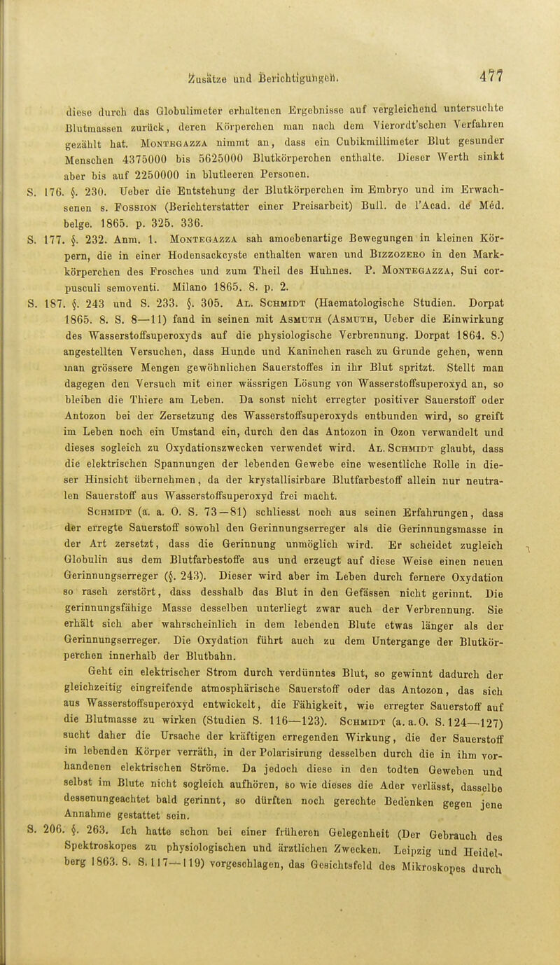 4?7 diese durch das Globulimeter erhaltenen Ergebnisse auf vergleichend untersuchte Blutraasson zurück, deren Körperchen man nach dem Vierordt'schen Verfahren gezählt hat. Montegazza nimmt an, dass ein Cubikmilliraeter Blut gesunder Menschen 4375000 bis 5625000 Blutkörperchen enthalte. Dieser Werth sinkt aber bis auf 2250000 in blutleeren Personen. S. 176. §. 230. Ueber die Entstehung der Blutkörperchen im Embryo und im Erwach- senen s. FossiON (Berichterstatter einer Preisarbeit) Bull, de l'Acad. dö M6d. beige. 1865. p. 325. 336. S. 177. §. 232. Anm. 1. Montegazza sah amoebenartige Bewegungen in kleinen Kör- pern, die in einer Hodensackcyste enthalten waren und Bizzozeeo in den Mark- körperchen des Frosches und zum Theil des Huhnes. P. Montegazza, Sui cor- pusculi semoventi. Milano 1865. 8. p. 2. S. 187. 243 und S. 233. §. 305. Al. Schmidt (Haematologische Studien. Dorpat 1865. 8. S. 8—11) fand in seinen mit Asmuth (Asmdth, Ueber die Einwirkung des Wasserstoifsuperoxyds auf die physiologische Verbrennung. Dorpat 1864. 8.) angestellten Versuchen, dass Hunde und Kaninchen rasch zu Grunde gehen, wenn man grössere Mengen gewöhnlichen Sauerstoffes in ihr Blut spritzt. Stellt man dagegen den Versuch mit einer wässrigen Lösung von Wasserstoffsuperoxyd an, so bleiben die Thiere am Leben. Da sonst nicht erregter positiver Sauerstoff oder Antozon bei der Zersetzung des Wasserstoffsuperoxyds entbunden wird, so greift im Leben noch ein Umstand ein, durch den das Antozon in Ozon verwandelt und dieses sogleich zu Oxydationszwecken verwendet wird. Al. Schmidt glaubt, dass die elektrischen Spannungen der lebenden Gewebe eine wesentliche Eolle in die- ser Hinsicht übernehmen, da der krystallisirbare Blutfarbestoflf allein nur neutra- len Sauerstoff aus Wasserstoffsuperoxyd frei macht. Schmidt (ä. a. 0. S. 73—81) schliesst noch aus seinen Erfahrungen, dass der erregte Sauerstoff sowohl den Gerinnungserreger als die Gerinnungsmasse in der Art zersetzt, dass die Gerinnung unmöglich wird. Er scheidet zugleich Globulin aus dem Blutfarbestoffe aus und erzeugt auf diese Weise einen neuen Gerinnungserreger (§. 243). Dieser wird aber im Leben durch fernere Oxydation so rasch zerstört, dass desshalb das Blut in den Gefässen nicht gerinnt. Die gerinnungsfähige Masse desselben unterliegt zwar auch der Verbrennung. Sie erhält sich aber wahrscheinlich in dem lebenden Blute etwas länger als der Gerinnungserreger. Die Oxydation führt auch zu dem Untergange der Blutkör- perchen innerhalb der Blutbahn. Geht ein elektrischer Strom durch verdünntes Blut, so gewinnt dadurch der gleichzeitig eingreifende atmosphärische Sauerstoff oder das Antozon, das sich aus Wasserstoffsuperoxyd entwickelt, die Fähigkeit, wie erregter Sauerstoff auf die Blutmasse zu wirken (Studien S. 116—123). Schmidt (a.a.O. S. 124—127) sucht daher die Ursache der kräftigen erregenden Wirkung, die der Sauerstoff im lebenden Körper verräth, in der Polarisirung desselben durch die in ihm vor- handenen elektrischen Ströme. Da jedoch diese in den todten Geweben und selbst im Blute nicht sogleich aufhören, so wie dieses die Ader verlässt, dasselbe dessenungeachtet bald gerinnt, so dürften noch gerechte Bedenken gegen jene Annahme gestattet sein. S. 206. §. 263. Ich hatte schon bei einer früheren Gelegenheit (Der Gebrauch des Spektroskopes zu physiologischen und ärztlichen Zwecken. Leipzig und Heidel- berg 1863.8. 8.117-^119) vorgeschlagen, das Gesichtsfeld des Mikroskopes durch
