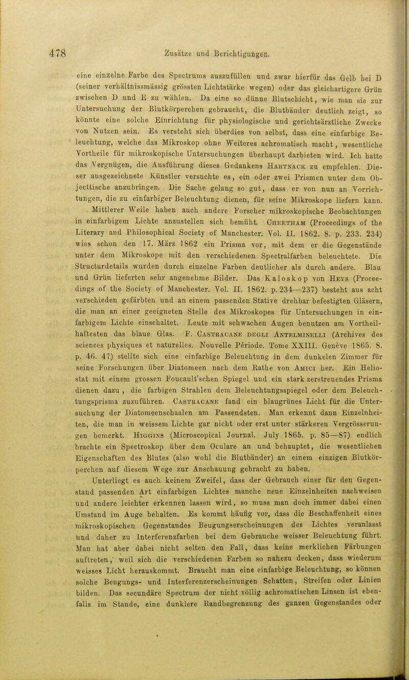 eine einzelne Farbe des Spcctvums auszufüllen und zwar hierfür das Gelb bei t) (seiner verhültnissmässig grössten Lichtstärke wegen) oder das gleicbartigere Grün zwischen D und E zu wühlen. Da eine so dünne Blutschicht, wie man sie zur Untersuchung der Blutkörperchen gebrauclit, die Blutbünder deutlich zeigt, so könnte eine solche Einrichtung für physiologische und gerichtsärztliche Zwecke von Nutzen sein. Es versteht sich überdies von selbst, dass eine einfarbige Be- leuchtung, welche das Mikroskop ohne Weiteres achromatisch macht, wesentliche Vortheile für mikroskopische Untersuchungen überhaupt darbieten wird. Ich hatte das Vergnügen, die Ausführung dieses Gedankens Hai{Tnack zu empfehlen. Die- ser ausgezeichnete Künstler versuchte es, ein oder zwei Prismen unter dem Ob- jecttische anzubringen. Die Sache gelang so gut, dass er von nun an Vorrich- tungen, die zu einfarbiger Beleuchtung dienen, für seine Mikroskope liefern kann. Mittlerer Weile haben auch andere Forscher mikroskopische Beobachtungen in einfarbigem Lichte anzustellen sich bemüht. Cheetham (Proceedings of the Literary and Philosophical Society of Manchester. Vol. II. 1862. 8. p. 233. 234) wies schon den 17. März 1862 ein Prisraa vor, mit dem er die Gegenstände unter dem Mikroskope mit den verschiedenen Spectralfarben beleuchtete. Die Structurdetails wurden durch einzelne Farben deutlicher als durch andere. Blau und Grün lieferten sehr angenehme Bilder. Das Kaloskop von Heys (Procee- dings of the Society of Manchester. Vol. IL 1862. p. 234—237) besteht aus acht verschieden gefärbten und an einem passenden Stative drehbar befestigten Gläsern, die man an einer geeigneten Stelle des Mikroskopes für Untersuchungen in ein- farbigem Lichte einschaltet. Leute mit schwachen Augen benutzen am Vortheil- haftesten das blaue Glas. F. Castracäne degli Antelminelli (Archives des sciences physiques et naturelles. Nouvelle Periode. Tome XXIII. Geneve 1865. 8. p. 46. 47) stellte sich eine einfarbige Beleuchtung in dem dunkelen Zimmer für seine Forschungen über Diatomeen nach dem Rathe von Aiiici her. Ein Helio- stat mit einem grossen Foucault'schen Spiegel und ein stark zerstreuendes Prisma dienen dazu , die farbigen Strahlen dem Beleuchtungsspiegel oder dem Beleuch- tungsprisma zuzuführen. Castracäne fand ein blaugrünes Licht für die Unter- suchung der Diatomeenschaalen am Passendsten. Man erkennt dann Einzelnhei- ten, die man in weissem Lichte gar nicht oder erst unter stärkeren Vergrösserun- gen bemerkt. Higgins (Microscopical Journal. July 1865. p. 85—87) endlich brachte ein Spectroskop über dem Oculare an und behauptet, die wesentlichen Eigenschaften des Blutes (also wohl die Blutbänder) an einem einzigen Blutkör- perchen auf diesem Wege zur Anschauung gebracht zu haben. Unterliegt es auch keinem Zweifel, dass der Gebrauch einer für den Gegen- stand passenden Art einfarbigen Lichtes manche neue Einzelnheiten nachweisen und andere leichter erkennen lassen wird, so muss man doch immer dabei einen Umstand im Auge behalten. Es kommt häufig vor, dass die Beschaffenheit eines mikroskopischen Gegenstandes Beugungserscheinungen des Lichtes veranlasst und daher zu Interferenzfarben bei dem Gebrauche weisser Beleuchtung führt. Man hat aber dabei nicht selten den Fall, dass keine merklichen Färbungen auftreten,' weil sich die verschiedenen Farben so nahezu decken, dass wiederum weisses Licht herauskommt. Braucht man eine einfarbige Beleuchtung, so können solche Beugungs- und Interferenzerscheinungen Schatten, Streifen oder Linien bilden. Das secundäre Spectrum der nicht völlig achromatischen Linsen ist eben- falls im Stande, eine dunklere Randbegrenzung des ganzen Gegenstandes oder