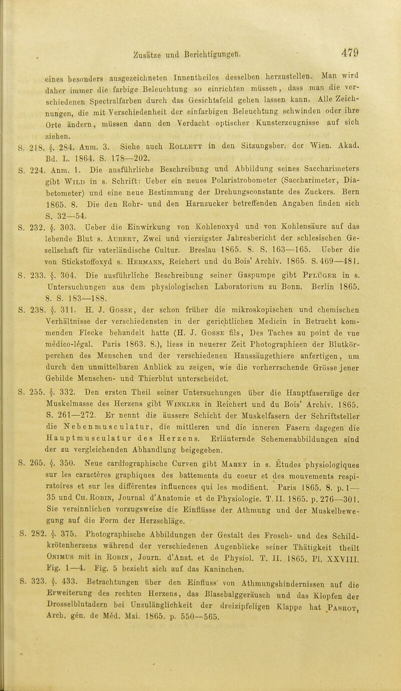 eines besonders ausgezeichneten Inuenthciles desselben herzustellen. Man wird daher immer die farbige Beleuchtung so einrichten müssen, dass man die ver- schiedenen Spectralfarben durch das Gesichtsfeld gehen lassen kann. Alle Zeich- nungen, die mit Verschiedenheit der einfarbigen Beleuchtung schwinden oder ihre Orte ändern, müssen dann den Verdacht optischer Kunsterzeugnisse auf sich ziehen. S. 218. §. 284. Anm. 3. Siehe auch Eollett in den Sitzungsber. der Wien. Akad. Bd. L. 1864. S. 178—202. S. 224. Anm. 1. Die ausführliche Beschreibung und Abbildung seines Saccharimeters gibt Wild in s. Schrift: Ueber ein neues Polaristrobometer (Saccharimeter, Dia- betometer) und eine neue Bestimmung der Drehungsconstante des Zuckers. Bern 1865. 8. Die den Kohr- und den Harnzucker betreifenden Angaben finden sich S. 32—54. S. 232. §. 303. Ueber die Einwirkung von Kohlenoxyd und von Kohlensäure auf das lebende Blut s. Aubert, Zwei und vierzigster Jahresbericht der schlesischen Ge- sellschaft für vaterländische Cultur. Breslau 1865. 8. S. 163—165. Ueber die von Stickstoffoxyd s. Hermam, Eeichert und du Bois'Archiv. 1865. S. 469—481. S. 233. 304. Die ausführliche Beschreibung seiner Gaspumpe gibt Pflüger in s. Untersuchungen aus dem physiologischen Laboratorium zu Bonn. Berlin 1865. 8. S. 183—188. S. 238. §. 311. H. J. Gosse, der schon früher die mikroskopischen und chemischen Verhältnisse der verschiedensten in der gerichtlichen Medicin in Betracht kom- menden Flecke behandelt hatte (H. J. Gosse fils. Des Taches au point de vue medico-legal. Paris 1863. 8.), Hess in neuerer Zeit Photographieen der Blutkör- perchen des Menschen und der verschiedenen Haussäugethiere anfertigen, um durch den unmittelbaren Anblick zu zeigen, wie die vorherrschende Grösse jener Gebilde Menschen- und Thierblut unterscheidet. S. 255. §. 332. Den ersten Theil seiner Untersuchungen über die Hauptfaserzüge der Muskelmasse des Herzens gibt Winkler in Eeichert und du Bois' Archiv. 1865. S. 261—272. Er nennt die äussere Schicht der Muskelfasern der Schriftsteller die Nebenmusculatur, die mittleren und die inneren Fasern dagegen die Hauptmusculatur des Herzens. Erläuternde Scheraenabbildungen sind der zu vergleichenden Abhandlung beigegeben. S. 265. §. 350. Neue cardiographische Curven gibt Mauey in s. Etudes physiologiques sur les caracteres graphiques des battements du coeur et des mouvements respi- ratoires et sur les differentes influences qui les modifient. Paris 1865. 8. p. 1 — 35 und Ch.Eobin, Journal d'Anatomie et de Physiologie. T.II. 1865. p. 276—301. Sie versinnlichen vorzugsweise die Einflüsse der Athmung und der Muskelbewe- gung auf die Form der Herzschläge. S. 282. §. 375. Photographische Abbildungen der Gestalt des Frosch- und des Schild- krötenherzens während der verschiedenen Augenblicke seiner Thätigkeit tbeilt Onimus mit in Eobin, Journ. d'Anat. et de Physiol. T. II. 1865. PI. XXYIII. Fig. 1—4. Fig. 5 bezieht sich auf das Kaninchen. S. 323. §. 433. Betrachtungen über den Einfluss' von Atlimungshindernissen auf die Erweiterung des rechten Herzens, das ßlasebalggeräusch und das Klopfen der Drosselblutadern bei Unzulänglichkeit der dreizipfeligen Klappe hat Parhot, Arch. g6n. de Med. Mai. 1865. p. 550—565.