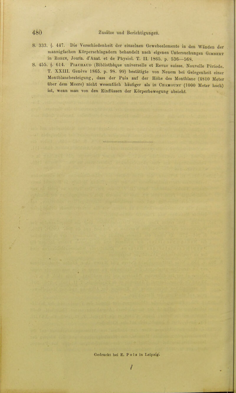 S. 333. 447. Die Verschiedenheit der einzelnen Qewebeelemente in den Wänden der mannigfachen Körperschlagadern behandelt nach eigenen Untersuchungen Gimbhrt in KoüiN, Joufn. d'Anat. et de Physiol. T. II. 1865. p. 536—568. S. 455. §. 614. PiACHAUD (Bibliothfeque universelle et Revue suisse. Nouvelle Periode. T. XXIII. Genfeve 1865. p. 98. 99) bestätigte von Neuem bei Gelegenheit einer Montblancbesteigung, dass der Puls auf der Höhe des Montblanc (4810 Meter über dem Meere) nicht wesentlich häufiger als in Chamouny (1000 Meter hoch) ist, wenn man von den Einflüssen der Körperbewegung absieht. Gedruckt bei E. Vo\z in Leipzig.