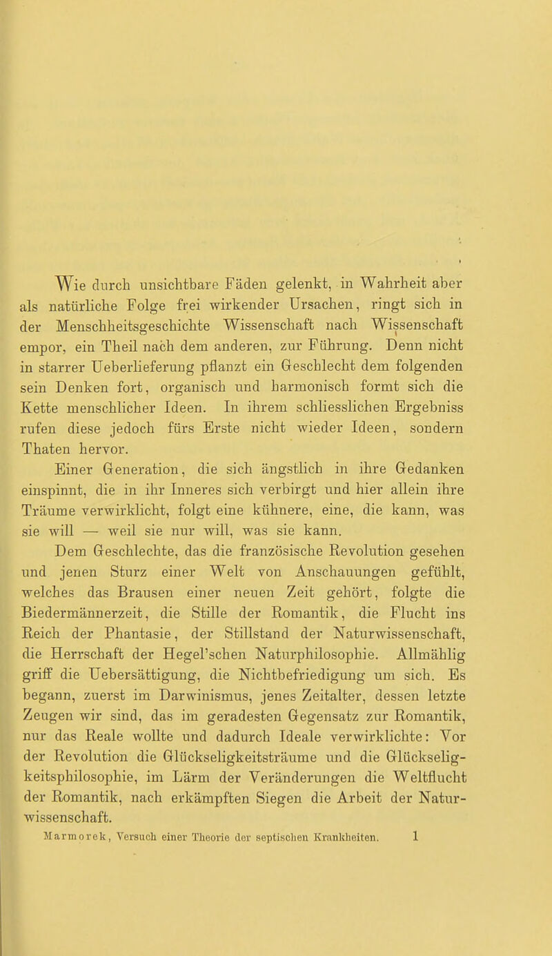 Wie durch unsichtbare Fäden gelenkt, in Wahrheit aber als natürliche Folge frei wirkender Ursachen, ringt sich in der Menschheitsgeschichte Wissenschaft nach Wissenschaft empor, ein Theil nach dem anderen, zur Führung. Denn nicht in starrer Ueberlieferung pflanzt ein Geschlecht dem folgenden sein Denken fort, organisch und harmonisch formt sich die Kette menschlicher Ideen. In ihrem schliesslichen Ergebniss rufen diese jedoch fürs Erste nicht wieder Ideen, sondern Thaten hervor. Einer Generation, die sich ängstlich in ihre Gedanken einspinnt, die in ihr Inneres sich verbirgt und hier allein ihre Träume verwirklicht, folgt eine kühnere, eine, die kann, was sie will — weil sie nur will, was sie kann. Dem Geschlechte, das die französische Revolution gesehen und jenen Sturz einer Welt von Anschauungen gefühlt, welches das Brausen einer neuen Zeit gehört, folgte die Biedermännerzeit, die Stille der Romantik, die Flucht ins Reich der Phantasie, der Stillstand der Naturwissenschaft, die Herrschaft der Hegel'schen Naturphilosophie. Allmählig griff die Uebersättigung, die Nichtbefriedigung um sich. Es begann, zuerst im Darwinismus, jenes Zeitalter, dessen letzte Zeugen wir sind, das im geradesten Gegensatz zur Romantik, nur das Reale wollte und dadurch Ideale verwirklichte: Vor der Revolution die Glückseligkeitsträume und die Glückselig- keitsphilosophie, im Lärm der Veränderungen die Weltflucht der Romantik, nach erkämpften Siegen die Arbeit der Natur- issenschaft.