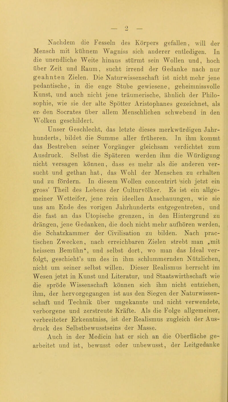 Nachdem die Fesseln des Körpers gefallen, will der Mensch mit kühnem Wagniss sich anderer entledigen. In die unendliche Weite hinaus stürmt sein Wollen und, hoch über Zeit und Raum, sucht irrend der Gedanke nach nur geahnten Zielen. Die Naturwissenschaft ist nicht mehr jene pedantische, in die enge Stube gewiesene, geheimnissvolle Kunst, und auch nicht jene träumerische, ähnlich der Philo- sophie, wie sie der alte Spötter Aristophanes gezeichnet, als er/ den Socrates über allem Menschlichen schwebend in den Wolken geschildert. Unser Geschlecht, das letzte dieses merkwürdigen Jahr- hunderts, bildet die Summe aller früheren. In ihm kommt das Bestreben seiner Vorgänger gleichsam verdichtet zum Ausdruck. Selbst die Späteren werden ihm die Würdigung nicht versagen können, dass es mehr als die anderen ver- sucht und gethan hat, das Wohl der Menschen zu erhalten und zu fördern. In diesem Wollen concentrirt 'sich jetzt ein gross' Theil des Lebens der CulturVölker. Es ist ein allge- meiner Wetteifer, jene rein ideellen Anschauungen, wie sie uns am Ende des vorigen Jahrhunderts entgegentreten, und die fast an das Utopische grenzen, in den Hintergrund zu drängen, jene Gedanken, die doch nicht mehr aufhören werden, die Schatzkammer der Civilisation zu bilden. Nach prac- tischen Zwecken, nach erreichbaren Zielen strebt man „mit heissem Bemühn, und selbst dort, wo man das Ideal ver- folgt, geschieht's um des in ihm schlummernden Nützlichen, nicht um seiner selbst willen. Dieser Realismus herrscht im Wesen jetzt in Kunst und Literatur, und Staatswirthschaft wie die spröde Wissenschaft können sich ihm nicht entziehen, ihm, der hervorgegangen ist aus den Siegen der Naturwissen- schaft und Technik über ungekannte und nicht verwendete, verborgene und zerstreute Kräfte. Als die Folge allgemeiner, verbreiteter Erkenntniss, ist der Realismus zugleich der Aus- druck des Selbstbewusstseins der Masse. Auch in der Medicin hat er sich an die Oberfläche ge- arbeitet und ist, bewusst oder unbewusst, der Leitgedanke