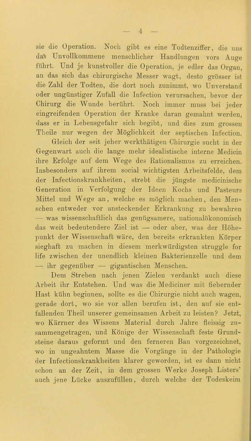 sie die Operation. Noch gibt es eine Todtenziffer, die uns das Unvollkommene menschlicher Handlungen vors Auge führt. Und je kunstvoller die Operation, je edler das Organ, an das sich das chirurgische Messer wagt, desto grösser ist die Zahl der Todten, die dort noch zunimmt, wo Unverstand oder ungünstiger Zufall die Infection verursachen, bevor der Chirurg die Wunde berührt. Noch immer muss bei jeder eingreifenden Operation der Kranke daran gemahnt werden, dass er in Lebensgefahr sich begibt, und dies zum grossen Theile nur wegen der Möglichkeit der septischen Infection. Gleich der seit jeher werkthätigen Chirurgie sucht in der Gegenwart auch die lange mehr idealistische interne Medicin ihre Erfolge auf dem Wege des Rationalismus zu erreichen. Insbesonders auf ihrem social wichtigsten Arbeitsfelde, dem der Infectionskrankheiten, strebt die jüngste medicinische Generation in Verfolgung der Ideen Kochs und Pasteurs Mittel und Wege an, welche es möglich machen, den Men- schen entweder vor ansteckender Erkrankung zu bewahren — was wissenschaftlich das genügsamere, nationalökonomisch das weit bedeutendere Ziel ist — oder aber, was der Höhe- punkt der Wissenschaft wäre, den bereits erkrankten Körper sieghaft zu machen in diesem merkwürdigsten struggle for life zwischen der unendlich kleinen Bakterienzelle und dem — ihr gegenüber — gigantischen Menschen. Dem Streben nach jenen Zielen verdankt auch diese Arbeit ihr Entstehen. Und was die Mediciner mit fiebernder Hast kühn beginnen, sollte es die Chirurgie nicht auch wagen, gerade dort, wo sie vor allen berufen ist, den auf sie ent- fallenden Theil unserer gemeinsamen Arbeit zu leisten? Jetzt, wo Kärrner des Wissens Material durch Jahre fleissig zu- sammengetragen, und Könige der Wissenschaft feste Grund- steine daraus geformt und den ferneren Bau vorgezeichnet, wo in ungeahntem Masse die Vorgänge in der Pathologie der Infectionskrankheiten klarer geworden, ist es dann nicht schon an der Zeit, in dem grossen Werke Joseph Listers' auch jene Lücke auszufüllen, durch welche der Todeskeim