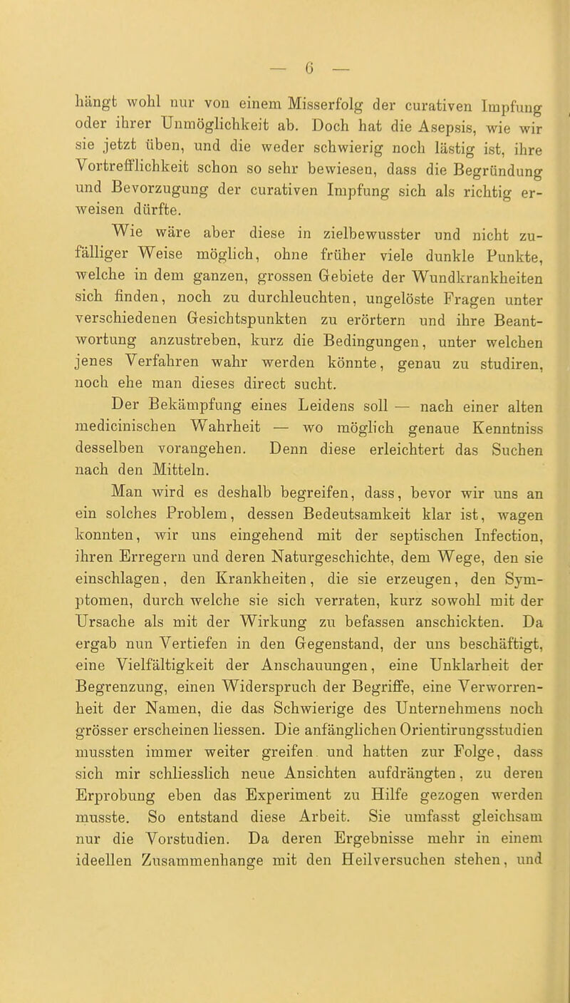 — 0 — hängt wohl nur von einem Misserfblg der curativen Impfung oder ihrer Unmöglichkeit ab. Doch hat die Asepsis, wie wir sie jetzt üben, und die weder schwierig noch lästig ist, ihre Vortrefflichkeit schon so sehr bewiesen, dass die Begründung und Bevorzugung der curativen Impfung sich als richtig er- weisen dürfte. Wie wäre aber diese in zielbewusster und nicht zu- fälliger Weise möglich, ohne früher viele dunkle Punkte, welche in dem ganzen, grossen Gebiete der Wundkrankheiten sich finden, noch zu durchleuchten, ungelöste Fragen unter verschiedenen Gesichtspunkten zu erörtern und ihre Beant- wortung anzustreben, kurz die Bedingungen, unter welchen jenes Verfahren wahr werden könnte, genau zu studiren, noch ehe man dieses direct sucht. Der Bekämpfung eines Leidens soll — nach einer alten medicinischen Wahrheit — wo möglich genaue Kenntniss desselben vorangehen. Denn diese erleichtert das Suchen nach den Mitteln. Man wird es deshalb begreifen, dass, bevor wir uns an ein solches Problem, dessen Bedeutsamkeit klar ist, wagen konnten, wir uns eingehend mit der septischen Infection, ihren Erregern und deren Naturgeschichte, dem Wege, den sie einschlagen, den Krankheiten, die sie erzeugen, den Sym- ptomen, durch welche sie sich verraten, kurz sowohl mit der Ursache als mit der Wirkung zu befassen anschickten. Da ergab nun Vertiefen in den Gegenstand, der uns beschäftigt, eine Vielfältigkeit der Anschauungen, eine Unklarheit der Begrenzung, einen Widerspruch der Begriffe, eine Verworren- heit der Namen, die das Schwierige des Unternehmens noch grösser erscheinen Hessen. Die anfänglichen Orientirungsstudien mussten immer weiter greifen und hatten zur Folge, dass sich mir schliesslich neue Ansichten aufdrängten, zu deren Erprobung eben das Experiment zu Hilfe gezogen werden musste. So entstand diese Arbeit. Sie umfasst gleichsam nur die Vorstudien. Da deren Ergebnisse mehr in einem ideellen Zusammenhange mit den Heilversuchen stehen, und