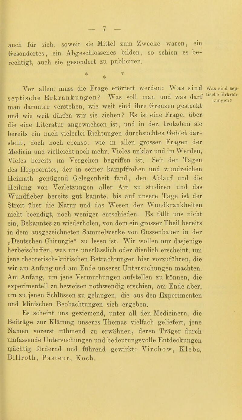 auch für sich, soweit sie Mittel zum Zwecke waren, ein Gesondertes, ein Abgeschlossenes bilden, so schien es be- rechtigt, auch sie gesondert zu publiciren. Vor allem muss die Frage erörtert werden: Was sind Was sind sep- septische Erkrankungen? Was soll man und was darf ttoJjjJJfn' man darunter verstehen, wie weit sind ihre Grenzen gesteckt und wie weit dürfen wir sie ziehen? Es ist eine Frage, über die eine Literatur angewachsen ist, und in der, trotzdem sie bereits ein nach vielerlei Richtungen durchsuchtes Gebiet dar- stellt, doch noch ebenso, wie in allen grossen Fragen der Medicin und vielleicht noch mehr, Vieles unklar und im Werden, Vieles bereits im Vergehen begriffen ist. Seit den Tagen des Hippocrates, der in seiner kampffrohen und wundreichen Heimath genügend Gelegenheit fand, den Ablauf und die Heilung von Verletzungen aller Art zu studiren und das Wundfieber bereits gut kannte, bis auf unsere Tage ist der Streit über die Natur und das Wesen der Wundkrankheiten nicht beendigt, noch weniger entschieden. Es fällt uns nicht ein, Bekanntes zu wiederholen, von dem ein grosser Theil bereits in dem ausgezeichneten Sammelwerke von Gussenbauer in der „Deutschen Chirurgie zu lesen ist. Wir wollen nur dasjenige herbeischaffen, was uns unerlässlich oder dienlich erscheint, um jene theoretisch-kritischen Betrachtungen hier vorzuführen, die wir am Anfang und am Ende unserer Untersuchungen machten. Am Anfang, um jene Vermuthungen aufstellen zu können, die experimentell zu beweisen nothwendig erschien, am Ende aber, um zu jenen Schlüssen zu gelangen, die aus den Experimenten und klinischen Beobachtungen sich ergeben. i Es scheint uns geziemend, unter all den Medicinern, die Beiträge zur Klärung unseres Themas vielfach geliefert, jene Namen vorerst rühmend zu erwähnen, deren Träger durch umfassende Untersuchungen und bedeutungsvolle Entdeckungen mächtig fördernd und führend gewirkt: Virchow, Klebs, Billroth, Pasteur, Koch.