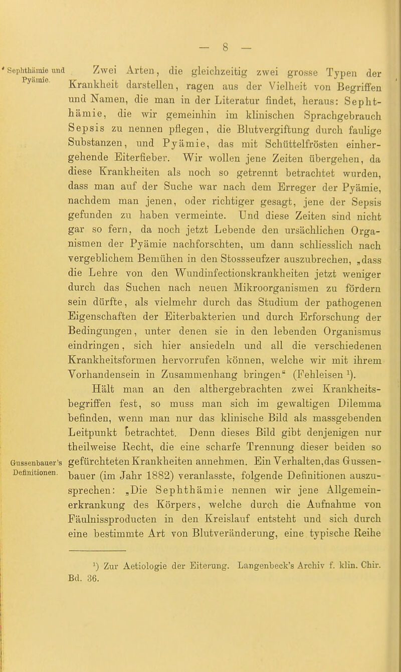 Sephthämie und Zwei Arten, die gleichzeitig zwei grosse Typen der Krankheit darstellen, ragen aus der Vielheit von Begriffen und Namen, die man in der Literatur findet, heraus: Sepht- hämie, die wir gemeinhin im klinischen Sprachgebrauch Sepsis zu nennen pflegen, die Blutvergiftung durch faulige Substanzen, und Pyämie, das mit Schüttelfrösten einher- gehende Eiterfieber. Wir wollen jene Zeiten übergehen, da diese Krankheiten als noch so getrennt betrachtet wurden, dass man auf der Suche war nach dem Erreger der Pyämie, nachdem man jenen, oder richtiger gesagt, jene der Sepsis gefunden zu haben vermeinte. Und diese Zeiten sind nicht gar so fern, da noch jetzt Lebende den ursächlichen Orga- nismen der Pyämie nachforschten, um dann schliesslich nach vergeblichem Bemühen in den Stossseufzer auszubrechen, „dass die Lehre von den Wundinfectionskrankheiten jetzt weniger durch das Suchen nach neuen Mikroorganismen zu fördern sein dürfte, als vielmehr durch das Studium der pathogenen Eigenschaften der Eiterbakterien und durch Erforschung der Bedingungen, unter denen sie in den lebenden Organismus eindringen, sich hier ansiedeln und all die verschiedenen Krankheitsformen hervorrufen können, welche wir mit ihrem Vorhandensein in Zusammenhang bringen (Fehleisen 1). Hält man an den althergebrachten zwei Krankheits- begriffen fest, so muss man sich im gewaltigen Dilemma befinden, wenn man nur das klinische Bild als massgebenden Leitpunkt betrachtet. Denn dieses Bild gibt denjenigen nur theilweise Recht, die eine scharfe Trennung dieser beiden so Gussenbauer's gefürchteten Krankheiten annehmen. Ein Verhalten,das Gussen- bauer (im Jahr 1882) veranlasste, folgende Definitionen auszu- sprechen: „Die Sephthämie nennen wir jene Allgemein- erkrankung des Körpers, welche durch die Aufnahme von Fäulnissproducten in den Kreislauf entsteht und sich durch eine bestimmte Art von Blutveränderung, eine typische Reihe Definitionen. J) Zur Aetiologie der Eiterung. Langenbeck's Archiv f. klin. Chir. Bd. 36.