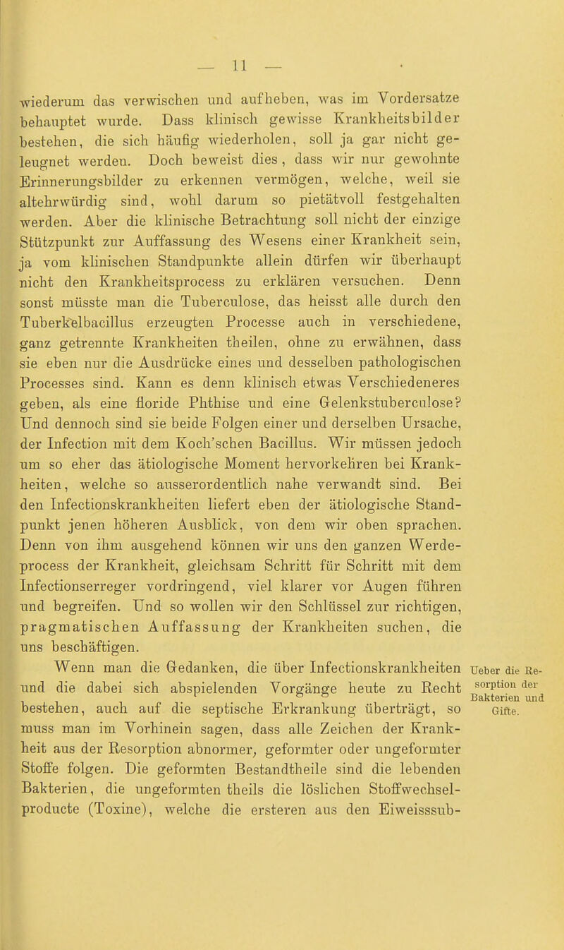 wiederum das verwischen und aufheben, was im Vordersatze behauptet wurde. Dass klinisch gewisse Krankheitsbilder bestehen, die sich häufig wiederholen, soll ja gar nicht ge- leugnet werden. Doch beweist dies , dass wir nur gewohnte Erinnerungsbilder zu erkennen vermögen, welche, weil sie altehrwürdig sind, wohl darum so pietätvoll festgehalten werden. Aber die klinische Betrachtung soll nicht der einzige Stützpunkt zur Auffassung des Wesens einer Krankheit sein, ja vom klinischen Standpunkte allein dürfen wir überhaupt nicht den Krankheitsprocess zu erklären versuchen. Denn sonst müsste man die Tuberculose, das heisst alle durch den Tuberkelbacillus erzeugten Processe auch in verschiedene, ganz getrennte Krankheiten theilen, ohne zu erwähnen, dass sie eben nur die Ausdrücke eines und desselben pathologischen Processes sind. Kann es denn klinisch etwas Verschiedeneres geben, als eine floride Phthise und eine Gelenkstuberculose? Und dennoch sind sie beide Folgen einer und derselben Ursache, der Infection mit dem Koch'schen Bacillus. Wir müssen jedoch um so eher das ätiologische Moment hervorkehren bei Krank- heiten, welche so ausserordentlich nahe verwandt sind. Bei den Infectionskrankheiten liefert eben der ätiologische Stand- punkt jenen höheren Ausblick, von dem wir oben sprachen. Denn von ihm ausgehend können wir uns den ganzen Werde- process der Krankheit, gleichsam Schritt für Schritt mit dem Infectionserreger vordringend, viel klarer vor Augen führen und begreifen. Und so wollen wir den Schlüssel zur richtigen, pragmatischen Auffassung der Krankheiten suchen, die uns beschäftigen. Wenn man die Gedanken, die über Infectionskrankheiten ueber die Re- und die dabei sich abspielenden Vorsänge heute zu Recht sorPtion der 1 & ö Bakterien und bestehen, auch auf die septische Erkrankung überträgt, so Gifte, muss man im Vorhinein sagen, dass alle Zeichen der Krank- heit aus der Resorption abnormer, geformter oder ungeformter Stoffe folgen. Die geformten Bestandteile sind die lebenden Bakterien, die ungeformten theils die löslichen Stoffwechsel- producte (Toxine), welche die ersteren aus den Eiweisssub-