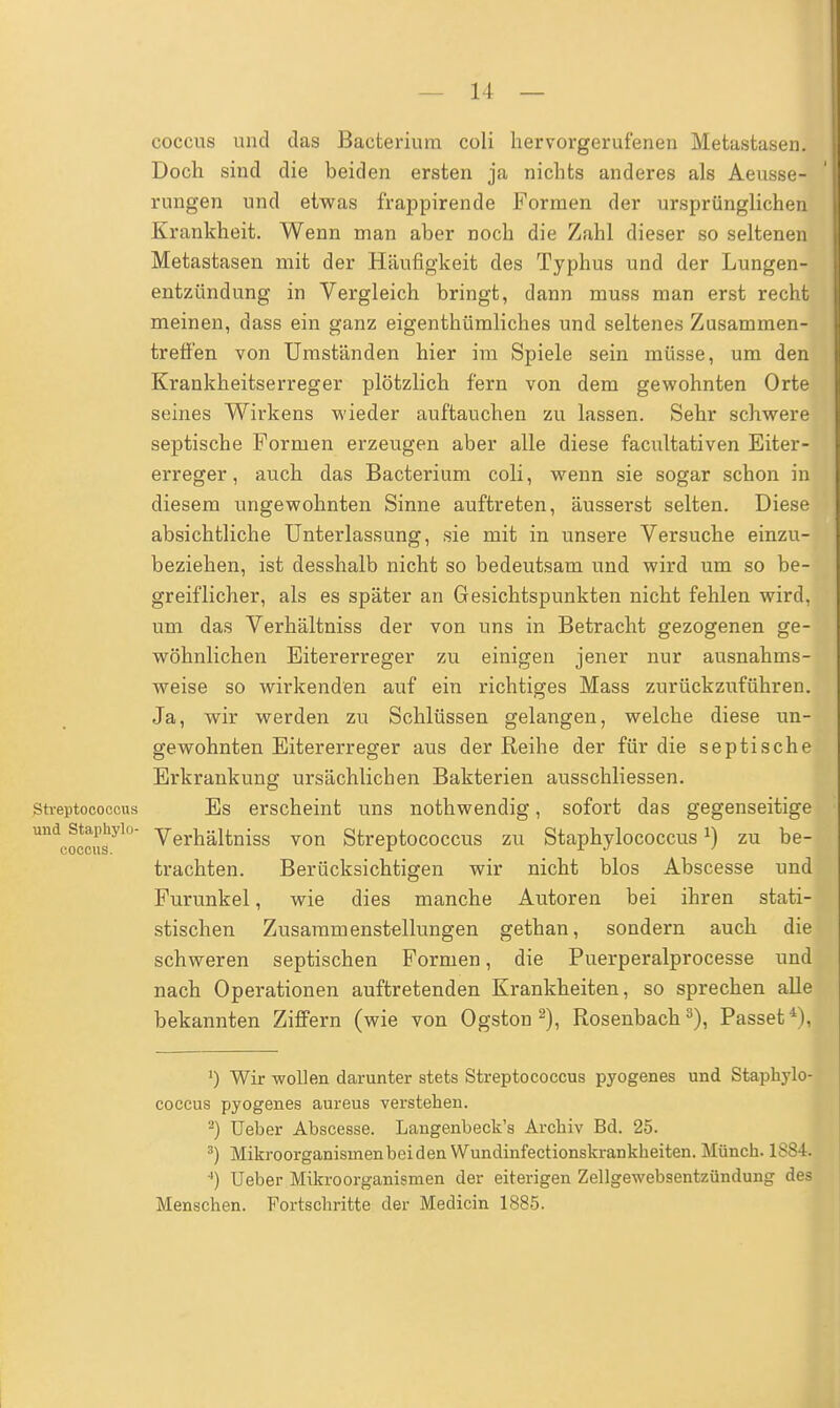 coccus und das Bacterium coli hervorgerufenen Metastasen. Doch sind die beiden ersten ja nichts anderes als Aeusse- rungen und etwas frappirende Formen der ursprünglichen Krankheit. Wenn man aber noch die Zahl dieser so seltenen Metastasen mit der Häufigkeit des Typhus und der Lungen- entzündung in Vergleich bringt, dann muss man erst recht meinen, dass ein ganz eigentümliches und seltenes Zusammen- treffen von Umständen hier im Spiele sein müsse, um den Krankheitserreger plötzlich fern von dem gewohnten Orte seines Wirkens wieder auftauchen zu lassen. Sehr schwere septische Formen erzeugen aber alle diese facultativen Eiter- erreger, auch das Bacterium coli, wenn sie sogar schon in diesem ungewohnten Sinne auftreten, äusserst selten. Diese absichtliche Unterlassung, sie mit in unsere Versuche einzu- beziehen, ist desshalb nicht so bedeutsam und wird um so be- greiflicher, als es später an Gesichtspunkten nicht fehlen wird, um das Verhältniss der von uns in Betracht gezogenen ge- wöhnlichen Eitererreger zu einigen jener nur ausnahms- weise so wirkenden auf ein richtiges Mass zurückzuführen. Ja, wir werden zu Schlüssen gelangen, welche diese un- gewohnten Eitererreger aus der Reihe der für die septische Erkrankung ursächlichen Bakterien ausschliessen. Streptococcus Es erscheint uns nothwendig, sofort das gegenseitige UndrSsyl° Verhältniss von Streptococcus zu Staphylococcus J) zu be- trachten. Berücksichtigen wir nicht blos Abscesse und Furunkel, wie dies manche Autoren bei ihren stati- stischen Zusammenstellungen gethan, sondern auch die schweren septischen Formen, die Puerperalprocesse und nach Operationen auftretenden Krankheiten, so sprechen alle bekannten Ziffern (wie von Ogston 2), Rosenbach3), Passet1), 1) Wir wollen darunter stets Streptococcus pyogenes und Staphylo- coccus pyogenes aureus verstehen. 2) Ueber Abscesse. Langenbeck's Archiv Bd. 25. 3) Mikroorganisinenbeiden Wundinfectionskrankheiten. Münch. 1S84. 4) Ueber Mikroorganismen der eiterigen Zellgewebsentzündung des Menschen. Fortschritte der Medicin 1885.