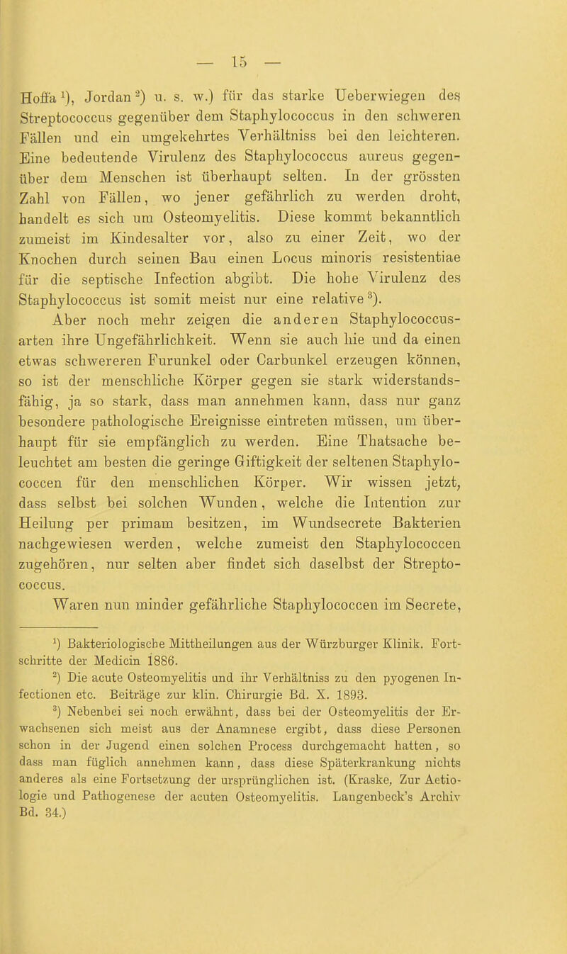 Hofi'a Jordan2) u. s. w.) für das starke Ueberwiegen des? Streptococcus gegenüber dem Staphylococcus in den schweren Fällen und ein umgekehrtes Verhältniss bei den leichteren. Eine bedeutende Virulenz des Staphylococcus aureus gegen- über dem Menschen ist überhaupt selten. In der grössten Zahl von Fällen, wo jener gefährlich zu werden droht, handelt es sich um Osteomyelitis. Diese kommt bekanntlich zumeist im Kindesalter vor, also zu einer Zeit, wo der Knochen durch seinen Bau einen Locus minoris resistentiae für die septische Infection abgibt. Die hohe Virulenz des Staphylococcus ist somit meist nur eine relative3). Aber noch mehr zeigen die anderen Staphylococcus- arten ihre Ungefährlichkeit. Wenn sie auch hie und da einen etwas schwereren Furunkel oder Carbunkel erzeugen können, so ist der menschliche Körper gegen sie stark widerstands- fähig, ja so stark, dass man annehmen kann, dass nur ganz besondere pathologische Ereignisse eintreten müssen, um über- haupt für sie empfänglich zu werden. Eine Thatsache be- leuchtet am besten die geringe Giftigkeit der seltenen Staphylo- coccen für den menschlichen Körper. Wir wissen jetzt, dass selbst bei solchen Wunden, welche die Intention zur Heilung per primam besitzen, im Wundsecrete Bakterien nachgewiesen werden, welche zumeist den Staphylococcen zugehören, nur selten aber findet sich daselbst der Strepto- coccus. Waren nun minder gefährliche Staphylococcen im Secrete, J) Bakteriologische Mittheilungen aus der Würzburger Klinik. Fort- schritte der Medicin 1886. 2) Die acute Osteomyelitis und ihr Verhältniss zu den pyogenen In- fectionen etc. Beiträge zur klin. Chirurgie Bd. X. 1893. 3) Nebenbei sei noch erwähnt, dass bei der Osteomyelitis der Er- wachsenen sich meist aus der Anamnese ergibt, dass diese Personen schon in der Jugend einen solchen Process durchgemacht hatten, so dass man füglich annehmen kann, dass diese Späterkrankung nichts anderes als eine Fortsetzung der ursprünglichen ist. (Kraske, Zur Aetio- logie und Pathogenese der acuten Osteomyelitis. Langenbeck's Archiv Bd. 34.)