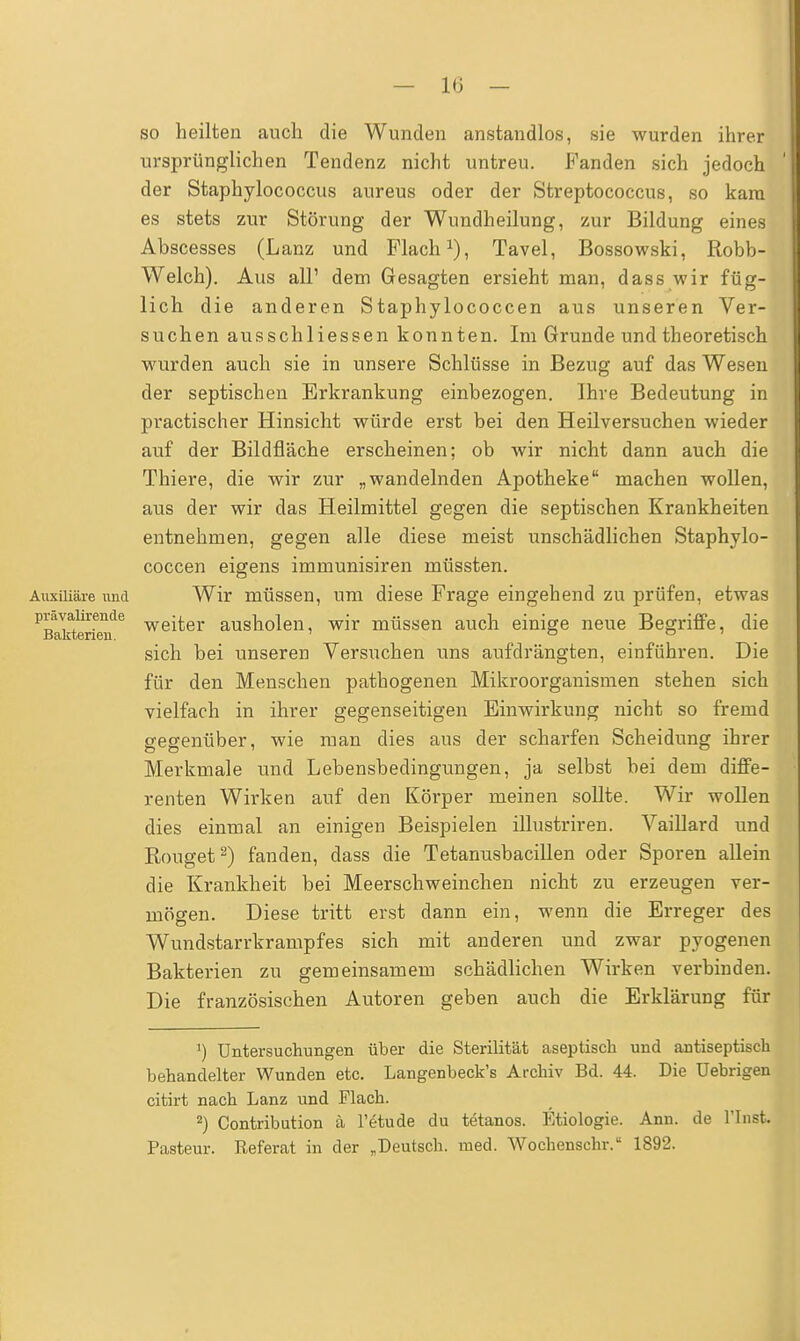 Auxiliäre und prävalirende Bakterien. so heilten auch die Wunden anstandlos, sie wurden ihrer ursprünglichen Tendenz nicht untreu. Fanden sich jedoch der Staphylococcus aureus oder der Streptococcus, so kam es stets zur Störung der Wundheilung, zur Bildung eines Abscesses (Lanz und Flach1), Tavel, Bossowski, Robb- Welch). Aus all1 dem Gesagten ersieht man, dass wir füg- lich die anderen Staphylococcen aus unseren Ver- suchen ausschliessen konnten. Im Grunde und theoretisch wurden auch sie in unsere Schlüsse in Bezug auf das Wesen der septischen Erkrankung einbezogen. Ihre Bedeutung in practischer Hinsicht würde erst bei den Heilversuchen wieder auf der Bildfläche erscheinen; ob wir nicht dann auch die Thiere, die wir zur „wandelnden Apotheke machen wollen, aus der wir das Heilmittel gegen die septischen Krankheiten entnehmen, gegen alle diese meist unschädlichen Staphylo- coccen eigens immunisiren müssten. Wir müssen, um diese Frage eingehend zu prüfen, etwas weiter ausholen, wir müssen auch einige neue Begriffe, die sich bei unseren Versuchen uns aufdrängten, einführen. Die für den Menschen pathogenen Mikroorganismen stehen sich vielfach in ihrer gegenseitigen Einwirkung nicht so fremd gegenüber, wie man dies aus der scharfen Scheidung ihrer Merkmale und Lebensbedingungen, ja selbst bei dem diffe- renten Wirken auf den Körper meinen sollte. Wir wollen dies einmal an einigen Beispielen illustriren. Vaillard und Rouget2) fanden, dass die Tetanusbacillen oder Sporen allein die Krankheit bei Meerschweinchen nicht zu erzeugen ver- mögen. Diese tritt erst dann ein, wenn die Erreger des Wundstarrkrampfes sich mit anderen und zwar pyogenen Bakterien zu gemeinsamem schädlichen Wirken verbinden. Die französischen Autoren geben auch die Erklärung für ^ Untersuchungen über die Sterilität aseptisch und antiseptisch behandelter Wunden etc. Langenbeck's Archiv Bd. 44. Die üebrigen citirt nach Lanz und Flach. 2) Contribution ä l'etude du tetanos. Etiologie. Ann. de l'Inst. Pasteur. Referat in der „Deutsch, med. Wochenschr. 1892.