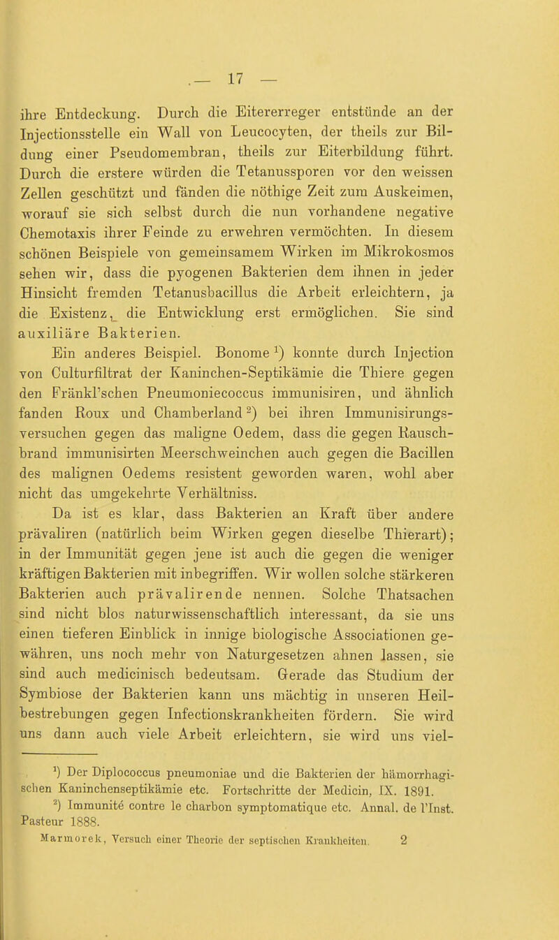 ihre Entdeckung. Durch die Eitererreger entstünde an der Injectionsstelle ein Wall von Leucocyten, der theils zur Bil- dung einer Pseudomembran, theils zur Eiterbildung führt. Durch die erstere würden die Tetanussporen vor den weissen Zellen geschützt und fänden die nöthige Zeit zum Auskeimen, worauf sie sich selbst durch die nun vorhandene negative Chemotaxis ihrer Feinde zu erwehren vermöchten. In diesem schönen Beispiele von gemeinsamem Wirken im Mikrokosmos sehen wir, dass die pyogenen Bakterien dem ihnen in jeder Hinsicht fremden Tetanusbacillus die Arbeit erleichtern, ja die Existenz, die Entwicklung erst ermöglichen. Sie sind auxiliäre Bakterien. Ein anderes Beispiel. Bonome x) konnte durch Injection von Culturfiltrat der Kaninchen-Septikämie die Thiere gegen den Fränkl'schen Pneumoniecoccus immunisiren, und ähnlich fanden Roux und Chamberland2) bei ihren Immunisirungs- versuchen gegen das maligne Oedem, dass die gegen üausch- brand immunisirten Meerschweinchen auch gegen die Bacillen des malignen Oedems resistent geworden waren, wohl aber nicht das umgekehrte Verhältniss. Da ist es klar, dass Bakterien an Kraft über andere prävaliren (natürlich beim Wirken gegen dieselbe Thierart); in der Immunität gegen jene ist auch die gegen die weniger kräftigen Bakterien mit inbegriffen. Wir wollen solche stärkeren Bakterien auch prävaliren de nennen. Solche Thatsachen sind nicht blos naturwissenschaftlich interessant, da sie uns einen tieferen Einblick in innige biologische Associationen ge- währen, uns noch mehr von Naturgesetzen ahnen lassen, sie sind auch medicinisch bedeutsam. Gerade das Studium der Symbiose der Bakterien kann uns mächtig in unseren Heil- bestrebungen gegen Infectionskrankheiten fördern. Sie wird uns dann auch viele Arbeit erleichtern, sie wird uns viel- 1) Der Diplococcus pneumoniae und die Bakterien der hämorrhagi- schen Kaninchenseptikämie etc. Fortschritte der Medicin, IX. 1891. 2) Immunite contre le charbon symptomatique etc. Annal. de l'Inst. Pasteur 1888.