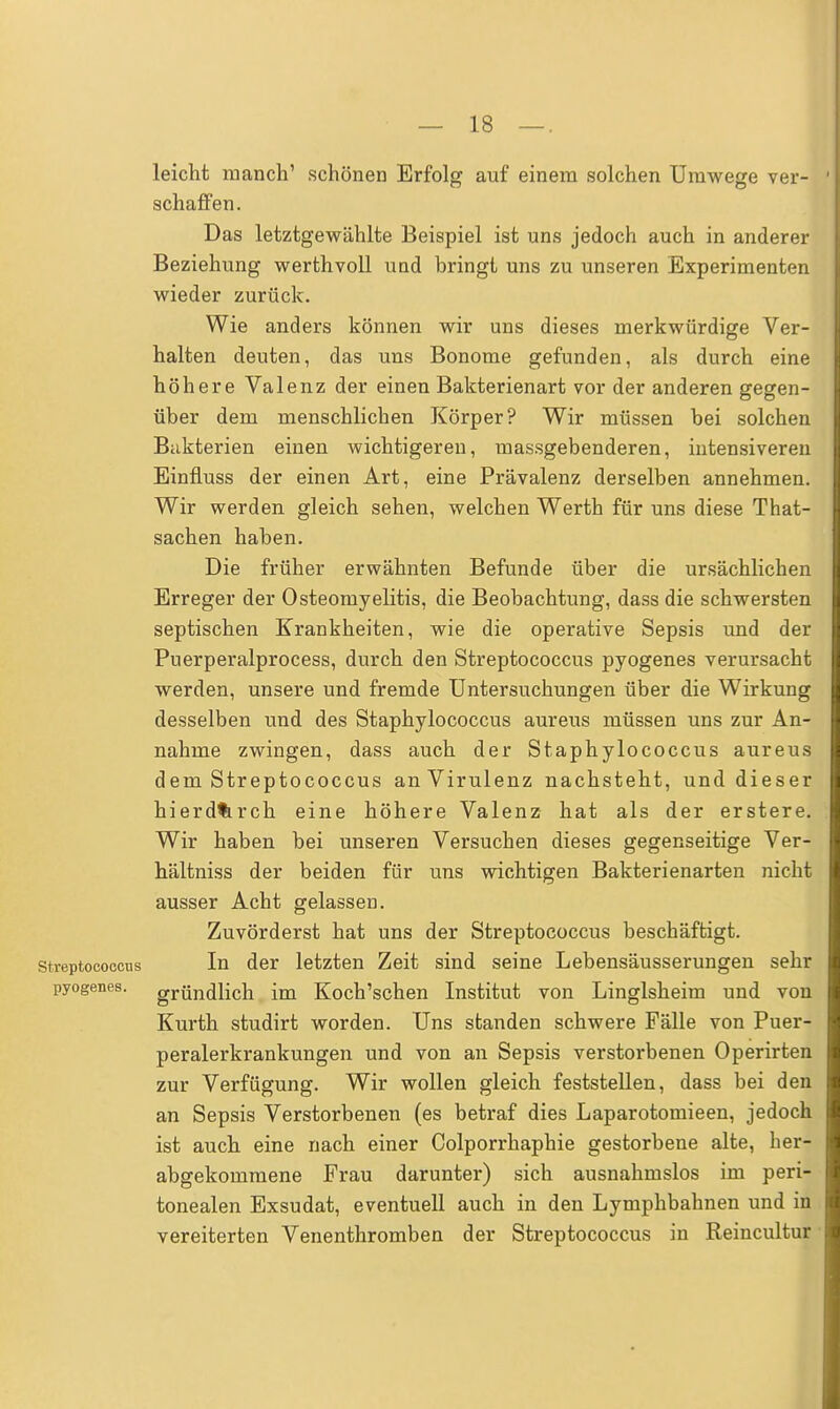 leicht manch' schönen Erfolg auf einem solchen Umwege ver- schaffen. Das letztgewählte Beispiel ist uns jedoch auch in anderer Beziehung werthvoll und bringt uns zu unseren Experimenten wieder zurück. Wie anders können wir uns dieses merkwürdige Ver- halten deuten, das uns Bonome gefunden, als durch eine höhere Valenz der einen Bakterienart vor der anderen gegen- über dem menschlichen Körper? Wir müssen bei solchen Bakterien einen wichtigeren, massgebenderen, intensiveren Einfluss der einen Art, eine Prävalenz derselben annehmen. Wir werden gleich sehen, welchen Werth für uns diese That- sachen haben. Die früher erwähnten Befunde über die ursächlichen Erreger der Osteomyelitis, die Beobachtung, dass die schwersten septischen Krankheiten, wie die operative Sepsis und der Puerperalprocess, durch den Streptococcus pyogenes verursacht werden, unsere und fremde Untersuchungen über die Wirkung desselben und des Staphylococcus aureus müssen uns zur An- nahme zwingen, dass auch der Staphylococcus aureus dem Streptococcus an Virulenz nachsteht, und dieser hierd%rch eine höhere Valenz hat als der erstere. Wir haben bei unseren Versuchen dieses gegenseitige Ver- hältniss der beiden für uns wichtigen Bakterienarten nicht ausser Acht gelassen. Zuvörderst hat uns der Streptococcus beschäftigt. Streptococcus In der letzten Zeit sind seine Lebensäusserungen sehr pyogenes. gründlich im Koch'schen Institut von Linglsheim und von Kurth studirt worden. Uns standen schwere Fälle von Puer- peralerkrankungen und von an Sepsis verstorbenen Operirten zur Verfügung. Wir wollen gleich feststellen, dass bei den an Sepsis Verstorbenen (es betraf dies Laparotomieen, jedoch ist auch eine nach einer Colporrhaphie gestorbene alte, her- abgekommene Frau darunter) sich ausnahmslos im peri- tonealen Exsudat, eventuell auch in den Lymphbahnen und in vereiterten Venenthromben der Streptococcus in Reincultur