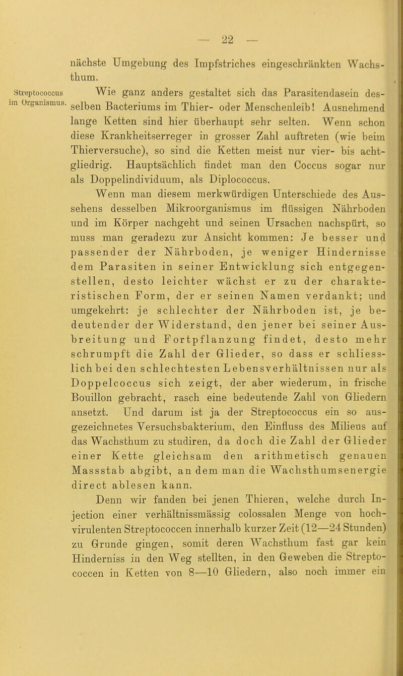 nächste Umgebung des Impfstriches eingeschränkten Wachs- thum. Streptococcus Wie ganz anders gestaltet sich das Parasitendasein des- n Organismus. seibeu Bacteriums im Thier- oder Menschenleib! Ausnehmend lange Ketten sind hier überhaupt sehr selten. Wenn schon diese Krankheitserreger in grosser Zahl auftreten (wie beim Thierversuche), so sind die Ketten meist nur vier- bis acht- gliedrig. Hauptsächlich findet man den Coccus sogar nur als Doppelindividuum, als Diplococcus. Wenn man diesem merkwürdigen Unterschiede des Aus- sehens desselben Mikroorganismus im flüssigen Nährboden und im Körper nachgeht und seinen Ursachen nachspürt, so muss man geradezu zur Ansicht kommen: Je besser und passender der Nährboden, je weniger Hindernisse dem Parasiten in seiner Entwicklung sich entgegen- stellen, desto leichter wächst er zu der charakte- ristischen Form, der er seinen Namen verdankt; und umgekehrt: je schlechter der Nährboden ist, je be- deutender der Widerstand, den jener bei seiner Aus- breitung und Fortpflanzung findet, desto mehr schrumpft die Zahl der Glieder, so dass er schliess- lich bei den schlechtesten Lebensverhältnissen nur als Doppelcoccus sich zeigt, der aber wiederum, in frische Bouillon gebracht, rasch eine bedeutende Zahl von Gliedern ansetzt. Und darum ist ja der Streptococcus ein so aus- gezeichnetes Versuchsbakterium, den Einfluss des Milieus auf das Wachsthum zu studiren, da doch die Zahl der Glieder einer Kette gleichsam den arithmetisch genauen Massstab abgibt, an dem man die Wachsthumsenergie direct ablesen kann. Denn wir fanden bei jenen Thieren, welche durch In- jection einer verhältnissmässig colossalen Menge von hoch- virulenten Streptococcen innerhalb kurzer Zeit (12—24 Stunden) zu Grunde gingen, somit deren Wachsthum fast gar kein Hinderniss in den Weg stellten, in den Geweben die Strepto- coccen in Ketten von 8—10 Gliedern, also noch immer ein