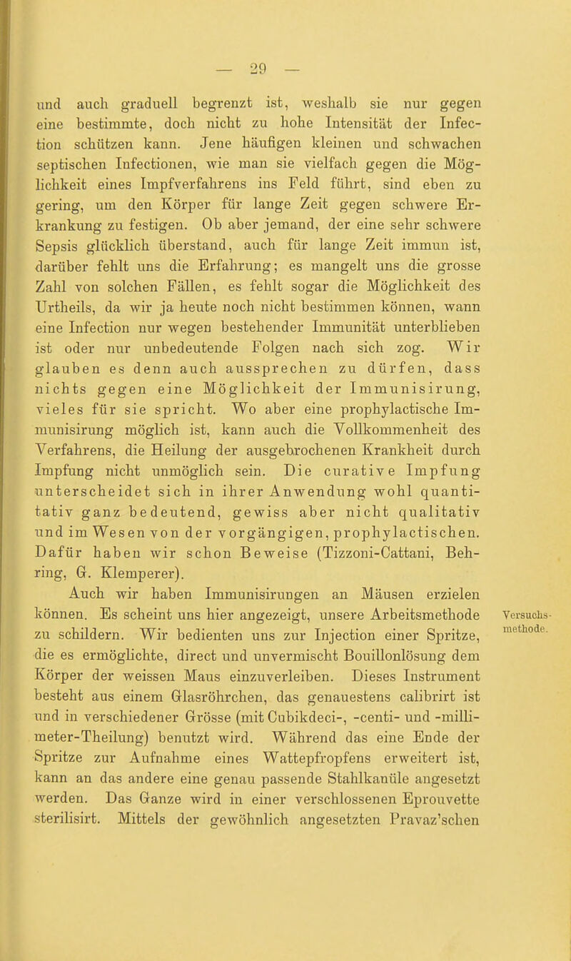 und auch graduell begrenzt ist, weshalb sie nur gegen eine bestimmte, doch nicht zu hohe Intensität der Infec- tion schützen kann. Jene häufigen kleinen und schwachen septischen Infectionen, wie man sie vielfach gegen die Mög- lichkeit eines Impf Verfahrens ins Feld führt, sind eben zu gering, um den Körper für lange Zeit gegen schwere Er- krankung zu festigen. Ob aber jemand, der eine sehr schwere Sepsis glücklich überstand, auch für lange Zeit immun ist, darüber fehlt uns die Erfahrung; es mangelt uns die grosse Zahl von solchen Fällen, es fehlt sogar die Möglichkeit des Urtheils, da wir ja heute noch nicht bestimmen können, wann eine Infection nur wegen bestehender Immunität unterblieben ist oder nur unbedeutende Folgen nach sich zog. Wir glauben es denn auch aussprechen zu dürfen, dass nichts gegen eine Möglichkeit der Immunisirung, vieles für sie spricht. Wo aber eine prophylactische Im- munisirung möglich ist, kann auch die Vollkommenheit des Verfahrens, die Heilung der ausgehrochenen Krankheit durch Impfung nicht unmöglich sein. Die curative Impfung unterscheidet sich in ihrer Anwendung wohl quanti- tativ ganz bedeutend, gewiss aber nicht qualitativ und im Wesen von der vorgängigen, prophylactisehen. Dafür haben wir schon Beweise (Tizzoni-Cattani, Beh- ring, G. Klemperer). Auch wir haben Immunisirungen an Mäusen erzielen können. Es scheint uns hier angezeigt, unsere Arbeitsmethode Versuchs- zu schildern. Wir bedienten uns zur Injection einer Spritze, mefchode- die es ermöglichte, direct und unvermischt Bouillonlösung dem Körper der weissen Maus einzuverleiben. Dieses Instrument besteht aus einem Glasröhrchen, das genauestens calibrirt ist und in verschiedener Grösse (mit Cubikdeci-, -centi- und -milli- meter-Theilung) benutzt wird. Während das eine Ende der Spritze zur Aufnahme eines Wattepfropfens erweitert ist, kann an das andere eine genau passende Stahlkanüle angesetzt werden. Das Ganze wird in einer verschlossenen Eprouvette sterilisirt. Mittels der gewöhnlich angesetzten Pravaz'schen