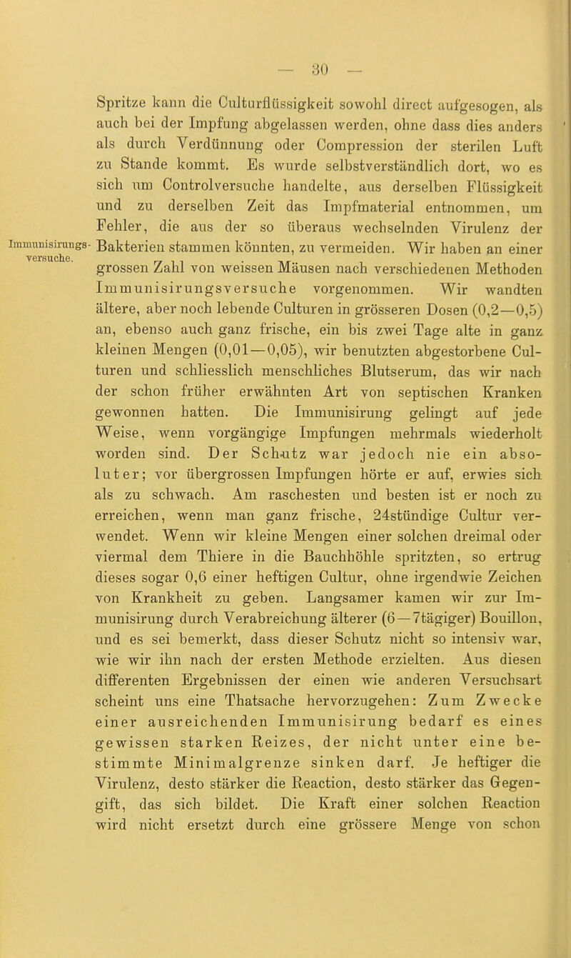 Spritze kann die Culturflüssigkeit sowohl direct aufgesogen, als auch bei der Impfung abgelassen werden, ohne dass dies anders als durch Verdünnung oder Compression der sterilen Luft zu Stande kommt. Es wurde selbstverständlich dort, wo es sich um Controlversuche handelte, aus derselben Flüssigkeit und zu derselben Zeit das Impfmaterial entnommen, um Fehler, die aus der so überaus wechselnden Virulenz der immimisirungs- Bakterien stammen könnten, zu vermeiden. Wir haben an einer V6f SUCllC grossen Zahl von weissen Mäusen nach verschiedenen Methoden Immunisirungsversuche vorgenommen. Wir wandten ältere, aber noch lebende Culturen in grösseren Dosen (0,2—0,5) an, ebenso auch ganz frische, ein bis zwei Tage alte in ganz kleinen Mengen (0,01 — 0,05), wir benutzten abgestorbene Cul- turen und schliesslich menschliches Blutserum, das wir nach der schon früher erwähnten Art von septischen Kranken gewonnen hatten. Die Immunisirung gelingt auf jede Weise, wenn vorgängige Impfungen mehrmals wiederholt worden sind. Der Sch-utz war jedoch nie ein abso- luter; vor übergrossen Impfungen hörte er auf, erwies sich als zu schwach. Am raschesten und besten ist er noch zu erreichen, wenn man ganz frische, 24stündige Cultur ver- wendet. Wenn wir kleine Mengen einer solchen dreimal oder viermal dem Thiere in die Bauchhöhle spritzten, so ertrug dieses sogar 0,6 einer heftigen Cultur, ohne irgendwie Zeichen von Krankheit zu geben. Langsamer kamen wir zur Im- munisirung durch Verabreichung älterer (6 —7tägiger) Bouillon, und es sei bemerkt, dass dieser Schutz nicht so intensiv war. wie wir ihn nach der ersten Methode erzielten. Aus diesen differenten Ergebnissen der einen wie anderen Versuchsart scheint uns eine Thatsache hervorzugehen: Zum Zwecke einer ausreichenden Immunisirung bedarf es eines gewissen starken Reizes, der nicht unter eine be- stimmte Minimalgrenze sinken darf. Je heftiger die Virulenz, desto stärker die Reaction, desto stärker das Gegen- gift, das sich bildet. Die Kraft einer solchen Reaction wird nicht ersetzt durch eine grössere Menge von schon