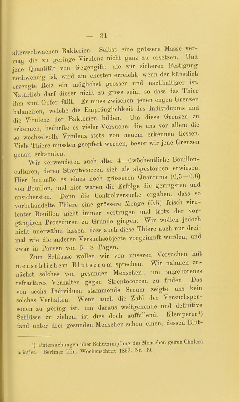 altersschwachen Bakterien. Selbst eine grössere Masse ver- mag die zu geringe Virulenz nicht ganz zu ersetzen. Und jene Quantität von Gegengift, die zur sicheren Festigung nothwendig ist, wird am ehesten erreicht, wenn der künstlich erzeugte Reiz ein möglichst grosser und nachhaltiger ist. Natürlich darf dieser nicht zu gross sein, so dass das Thier ihm zum Opfer fällt. Er muss zwischen jenen engen Grenzen balanciren, welche die Empfänglichkeit des Individuums und die Virulenz der Bakterien bilden. Um diese Grenzen zu erkennen, bedurfte es vieler Versuche, die uns vor allem die so wechselvolle Virulenz stets von neuem erkennen liessen. Viele Thiere mussten geopfert werden, bevor wir jene Grenzen genau erkannten. Wir verwendeten auch alte, 4—öwöchentliche Bouillon- culturen, deren Streptococcen sich als abgestorben erwiesen. Hier bedurfte es eines noch grösseren Quantums (0,5 — 0,6) von Bouillon, und hier waren die Erfolge die geringsten und unsichersten. Denn die Controlversuche ergaben, dass so vorbehandelte Thiere eine grössere Menge (0,5) frisch viru- lenter Bouillon nicht immer vertrugen und trotz der vor- gängigen Proceduren zu Grunde gingen. Wir wollen jedoch nicht unerwähnt lassen, dass auch diese Thiere auch nur drei- mal wie die anderen Versuchsobjecte vorgeimpft wurden, und zwar in Pausen von 6—8 Tagen. Zum Schlüsse wollen wir von unseren Versuchen mit menschlichem Blutserum sprechen. Wir nahmen zu- nächst solches von gesunden Menschen, um angeborenes refractäres Verhalten gegen Streptococcen zu finden. Das von sechs Individuen stammende Serum zeigte uns kein solches Verhalten. Wenn auch die Zahl der Versuchsper- sonen zu gering ist, um daraus weitgehende und definitive Schlüsse zu ziehen, ist dies doch auffallend. Klemperer1) fand unter drei gesunden Menschen schon einen, dessen Blut- Untersuchungen über Schutzimpfung des Menschen gegen asiatica. Berliner klin. Wochenschrift 1892. Nr. 39.