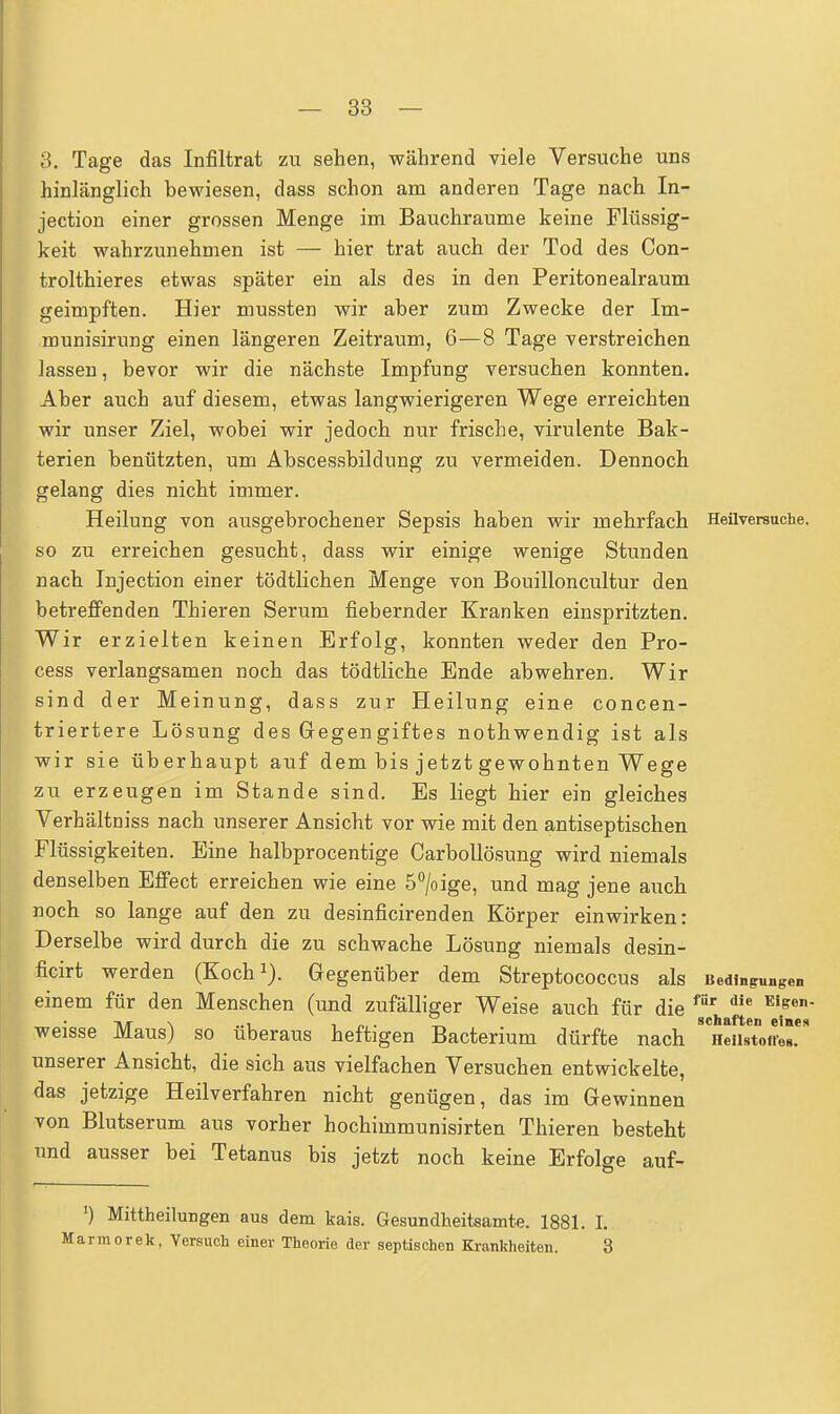 3. Tage das Infiltrat zu sehen, während viele Versuche uns hinlänglich bewiesen, dass schon am anderen Tage nach In- jection einer grossen Menge im Bauchraume keine Flüssig- keit wahrzunehmen ist — hier trat auch der Tod des Con- trolthieres etwas später ein als des in den Peritonealraum geimpften. Hier mussten wir aber zum Zwecke der Im- munisirnng einen längeren Zeitraum, 6—8 Tage verstreichen lassen, bevor wir die nächste Impfung versuchen konnten. Aber auch auf diesem, etwas langwierigeren Wege erreichten wir unser Ziel, wobei wir jedoch nur frische, virulente Bak- terien benützten, um Abscessbildung zu vermeiden. Dennoch gelang dies nicht immer. Heilung von ausgebrochener Sepsis haben wir mehrfach Heilversuche, so zu erreichen gesucht, dass wir einige wenige Stunden nach Injection einer tödtlichen Menge von Bouilloncultur den betreffenden Thieren Serum fiebernder Kranken einspritzten. Wir erzielten keinen Erfolg, konnten weder den Pro- cess verlangsamen noch das tödtliche Ende abwehren. Wir sind der Meinung, dass zur Heilung eine concen- triertere Lösung des Gegengiftes nothwendig ist als wir sie überhaupt auf dem bis jetzt gewohnten Wege zu erzeugen im Stande sind. Es liegt hier ein gleiches Verhältniss nach unserer Ansicht vor wie mit den antiseptischen Flüssigkeiten. Eine halbprocentige Carbollösung wird niemals denselben Effect erreichen wie eine 5°/oige, und mag jene auch noch so lange auf den zu desinficirenden Körper einwirken: Derselbe wird durch die zu schwache Lösung niemals desin- ficirt werden (Koch1). Gegenüber dem Streptococcus als Bedingungen einem für den Menschen (und zufälliger Weise auch für die für die Eiffe weisse Maus) so überaus heftigen Bacterium dürfte nach unserer Ansicht, die sich aus vielfachen Versuchen entwickelte, das jetzige Heilverfahren nicht genügen, das im Gewinnen von Blutserum aus vorher hochimmunisirten Thieren besteht und ausser bei Tetanus bis jetzt noch keine Erfolge auf- ') Mittheilungen aus dem kais. Gesundheitsamts. 1881. I. irmorek, Versuch einer Theorie der septischen Krankheiten. 3