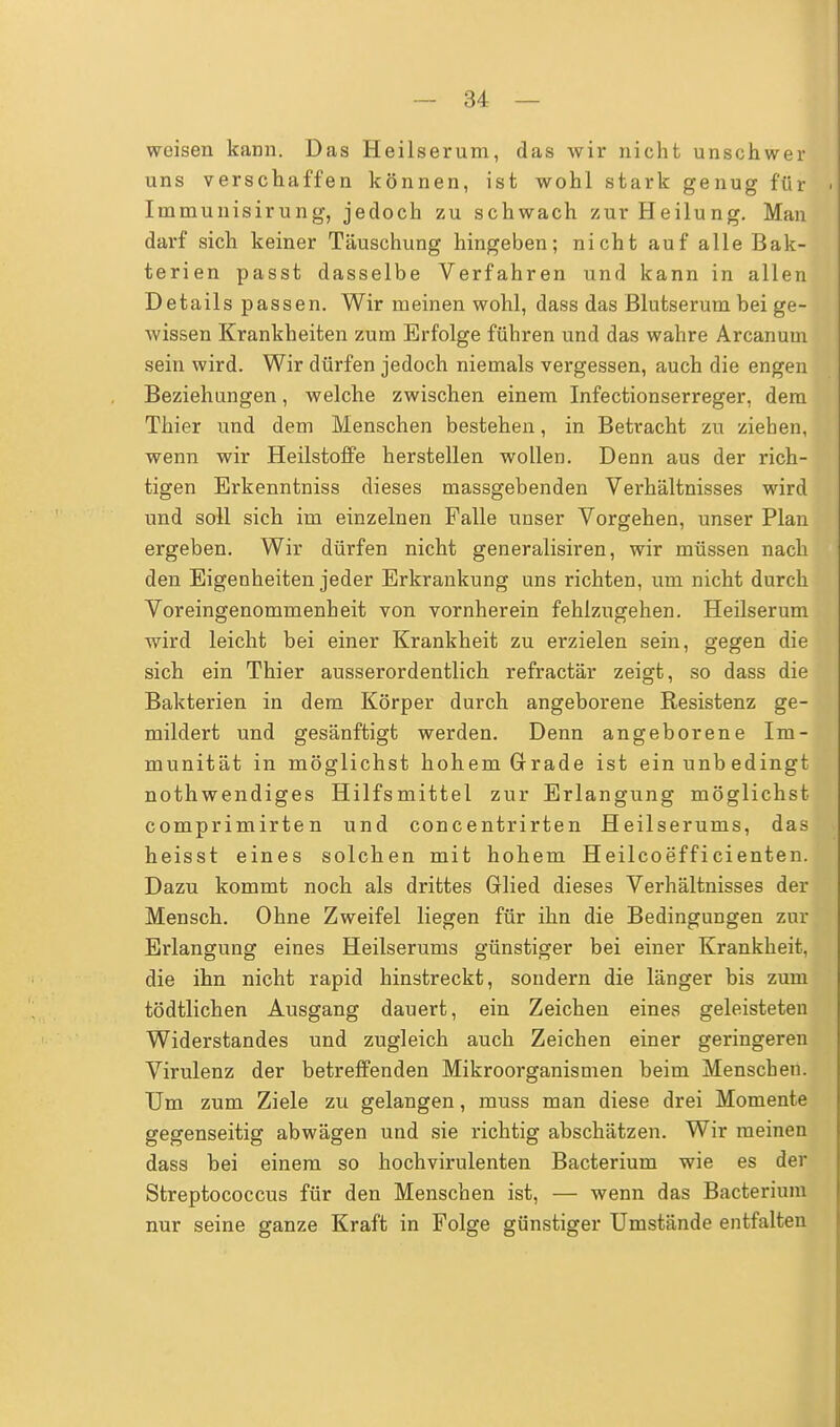 weisen kann. Das Heilserum, das wir nicht unschwer uns verschaffen können, ist wohl stark genug für Inimunisirung, jedoch zu schwach zur Heilung. Man darf sich keiner Täuschung hingeben; nicht auf alle Bak- terien passt dasselbe Verfahren und kann in allen Details passen. Wir meinen wohl, dass das Blutserum bei ge- wissen Krankheiten zum Erfolge führen und das wahre Arcanum sein wird. Wir dürfen jedoch niemals vergessen, auch die engen Beziehungen, welche zwischen einem Infectionserreger, dem Thier und dem Menschen bestehen, in Betracht zu ziehen, wenn wir Heilstoffe herstellen wollen. Denn aus der rich- tigen Erkenntniss dieses massgebenden Verhältnisses wird und soll sich im einzelnen Falle unser Vorgehen, unser Plan ergeben. Wir dürfen nicht generalisiren, wir müssen nach den Eigenheiten jeder Erkrankung uns richten, um nicht durch Voreingenommenheit von vornherein fehlzugehen. Heilserum wird leicht bei einer Krankheit zu erzielen sein, gegen die sich ein Thier ausserordentlich refractär zeigt, so dass die Bakterien in dem Körper durch angeborene Resistenz ge- mildert und gesänftigt werden. Denn angeborene Im- munität in möglichst hohem Grade ist ein unbedingt nothwendiges Hilfsmittel zur Erlangung möglichst comprimirten und concentrirten Heilserums, das heisst eines solchen mit hohem Heilcoefficienten. Dazu kommt noch als drittes Glied dieses Verhältnisses der Mensch. Ohne Zweifel liegen für ihn die Bedingungen zur Erlangung eines Heilserums günstiger bei einer Krankheit, die ihn nicht rapid hinstreckt, sondern die länger bis zum tödtlichen Ausgang dauert, ein Zeichen eines geleisteten Widerstandes und zugleich auch Zeichen einer geringeren Virulenz der betreffenden Mikroorganismen beim Menschen. Um zum Ziele zu gelangen, muss man diese drei Momente gegenseitig abwägen und sie richtig abschätzen. Wir meinen dass bei einem so hochvirulenten Bacterium wie es der Streptococcus für den Menschen ist, — wenn das Bacterium nur seine ganze Kraft in Folge günstiger Umstände entfalten