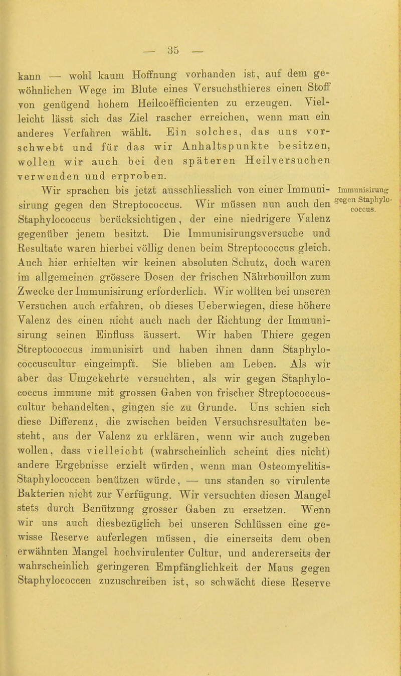 — 85 — kann — wohl kaum Hoffnung vorhanden ist, auf dein ge- wöhnlichen Wege im Blute eines Versuchsthieres einen Stoff von genügend hohem Heileoefficienten zu erzeugen. Viel- leicht lässt sich das Ziel rascher erreichen, wenn man ein anderes Verfahren wählt. Ein solches, das uns vor- schwebt und für das wir Anhaltspunkte besitzen, wollen wir auch bei den späteren Heilversuchen verwenden und erproben. Wir sprachen bis jetzt ausschliesslich von einer Immuni- immunisirimg sirung gegen den Streptococcus. Wir müssen nun auch den sege0^s'iyl° Staphylococcus berücksichtigen, der eine niedrigere Valenz gegenüber jenem besitzt. Die Immunisirungsversuche und Resultate waren hierbei völlig denen beim Streptococcus gleich. Auch hier erhielten wir keinen absoluten Schutz, doch waren im allgemeinen grössere Dosen der frischen Nährbouillon zum Zwecke der Immunisirung erforderlich. Wir wollten bei unseren Versuchen auch erfahren, ob dieses Ueberwiegen, diese höhere Valenz des einen nicht auch nach der Richtung der Immuni- sirung seinen Einfluss äussert. Wir haben Thiere gegen Streptococcus immunisirt und haben ihnen dann Staphylo- coccuscultur eingeimpft. Sie blieben am Leben. Als wir aber das Umgekehrte versuchten, als wir gegen Staphylo- coccus immune mit grossen Gaben von frischer Streptococcus- cultur behandelten, gingen sie zu Grunde. Uns schien sich diese Differenz, die zwischen beiden Versuchsresultaten be- steht, aus der Valenz zu erklären, wenn wir auch zugeben wollen, dass vielleicht (wahrscheinlich scheint dies nicht) andere Ergebnisse erzielt würden, wenn man Osteomyelitis- Staphylococcen benützen würde, — uns standen so virulente Bakterien nicht zur Verfügung. Wir versuchten diesen Mangel stets durch Benützung grosser Gaben zu ersetzen. Wenn wir uns auch diesbezüglich bei unseren Schlüssen eine ge- wisse Reserve auferlegen müssen, die einerseits dem oben erwähnten Mangel hochvirulenter Cultur, und andererseits der wahrscheinlich geringeren Empfänglichkeit der Maus gegen Staphylococcen zuzuschreiben ist, so schwächt diese Reserve