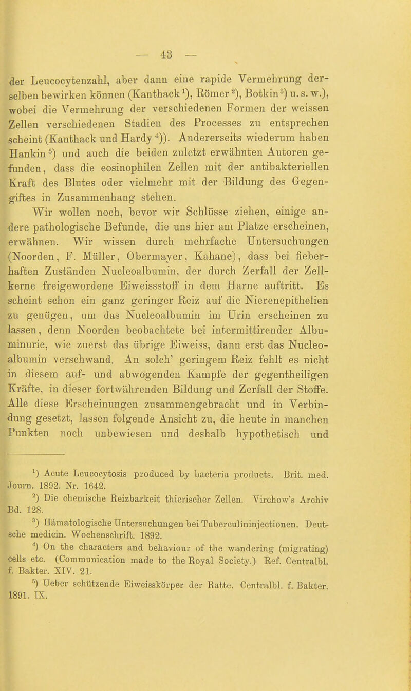 der Leucocytenzahl, aber dann eine rapide Vermehrung der- selben bewirken können (KanthackRömer 2), Botkina) u. s. w.), wobei die Vermehrung der verschiedenen Formen der weissen Zellen verschiedenen Stadien des Processes zu entsprechen scheint (Kanthack und Hardy Andererseits wiederum haben Hankin5) und auch die beiden zuletzt erwähnten Autoren ge- funden, dass die eosinophilen Zellen mit der antibakteriellen Kraft des Blutes oder vielmehr mit der Bildung des Gegen- giftes in Zusammenhang stehen. Wir wollen noch, bevor wir Schlüsse ziehen, einige an- dere pathologische Befunde, die uns hier am Platze erscheinen, erwähnen. Wir wissen durch mehrfache Untersuchungen (Noorden, F. Müller, Obermayer, Kahane), dass bei fieber- haften Zuständen Nucleoalburnin, der durch Zerfall der Zell- kerne freigewordene Eiweissstoff in dem Harne auftritt. Es scheint schon ein ganz geringer Reiz auf die Nierenepithelien zu genügen, um das Nucleoalbumin im Urin erscheinen zu lassen, denn Noorden beobachtete bei intermittirender Albu- minurie, wie zuerst das übrige Eiweiss, dann erst das Nucleo- albumin verschwand. An solch' geringem Reiz fehlt es nicht in diesem auf- und abwogenden Kampfe der gegentheiligen Kräfte, in dieser fortwährenden Bildung und Zerfall der Stoffe. Alle diese Erscheinungen zusammengebracht und in Verbin- dung gesetzt, lassen folgende Ansicht zu, die heute in manchen Punkten noch unbewiesen und deshalb hypothetisch und J) Acute Leucocytosis produced by bacteria products. Brit. med. Journ. 1892. Nr. 1642. 2) Die chemische Reizbarkeit thierischer Zellen. Virchow's Archiv pd. 128. 3) Hämatologische Untersuchungen bei Tuberculininjectionen. Deut- sche medicin. Wochenschrift. 1892. 4) On the characters and behaviour of the wandering (migrating) cells etc. (Communication made to the Royal Society.) Ref. Centralbl. f. Bakter. XIV. 21. B) Ueber schützende Eiweisskörper der Ratte. Centralbl. f. Bakter 1891. IX.