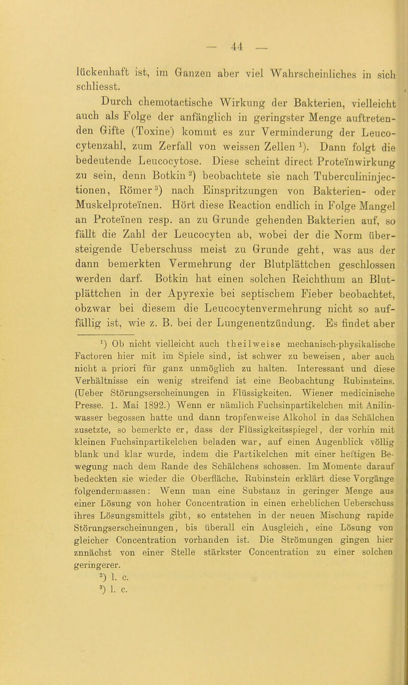 lückenhaft ist, im Ganzen aber viel Wahrscheinliches in sich schliesst. Durch chemotactische Wirkung der Bakterien, vielleicht auch als Folge der anfänglich in geringster Menge auftreten- den Gifte (Toxine) kommt es zur Verminderung der Leuco- cytenzahl, zum Zerfall von weissen Zellen x). Dann folgt die bedeutende Leucocytose. Diese scheint direct Prote'inwirkung zu sein, denn Botkin2) beobachtete sie nach Tuberculininjec- tionen, Römera) nach Einspritzungen von Bakterien- oder Muskelprotei'nen. Hört diese Reaction endlich in Folge Mangel an Proteinen resp. an zu Grunde gehenden Bakterien auf, so fällt die Zahl der Leucocyten ab, wobei der die Norm über- steigende Ueberschuss meist zu Grunde geht, was aus der dann bemerkten Vermehrung der Blutplättchen geschlossen werden darf. Botkin hat einen solchen Reichthum an Blut- plättchen in der Apyrexie bei septischem Fieber beobachtet, obzwar bei diesem die Leucocytenvermehrung nicht so auf- fällig ist, wie z. B. bei der Lungenentzündung. Es findet aber ') Ob nicht vielleicht auch theilweise mechanisch-physikalische Factoren hier mit im Spiele sind, ist schwer zu beweisen, aber auch nicht a priori für ganz unmöglich zu halten. Interessant und diese Verhältnisse ein wenig streifend ist eine Beobachtung Rubinsteins. (Ueber Störungserscheinungen in Flüssigkeiten. Wiener medicinische Presse. 1. Mai 1892.) Wenn er nämlich Fuchsinpartikelchen mit Anilin- wasser begossen hatte und dann tropfenweise Alkohol in das Schälchen zusetzte, so bemerkte er, dass der Flüssigkeitsspiegel, der vorhin mit kleinen Fuchsinpartikelchen beladen war, auf einen Augenblick völlig blank und klar wurde, indem die Partikelchen mit einer heftigen Be- wegung nach dem Rande des Schälchens schössen. Im Momente darauf bedeckten sie wieder die Oberfläche. Rubinstein erklärt diese Vorgänge folgendermassen: Wenn man eine Substanz in geringer Menge aus einer Lösung von hoher Concentration in einen erheblichen Ueberschuss ihres Lösungsmittels gibt, so entstehen in der neuen Mischung rapide Störungserscheinungen, bis überall ein Ausgleich, eine Lösung von gleicher Concentration vorhanden ist. Die Strömungen gingen hier znnächst von einer Stelle stärkster Concentration zu einer solchen geringerer. 2) 1. c. 3) L c.