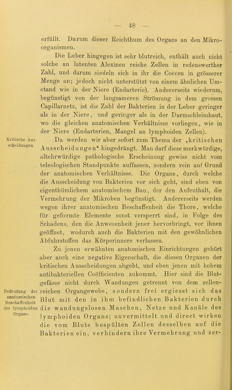 erfüllt. Darum dieser Reichthum des Organs an den Mikro- organismen. Die Leber hingegen ist sehr blutreich, enthält auch nicht solche an latenten Alexinen reiche Zellen in redenswerther Zahl, und darum siedeln sich in ihr die Coccen in grösserer Menge an; jedoch nicht unterstützt von einem ähnlichen Um- stand wie in der Niere (Endarterie). Andererseits wiederum, begünstigt von der langsameren Strömung in dem grossen Capillarnetz, ist die Zahl der Bakterien in der Leber geringer als in der Niere, und geringer als in der Darmschleimhaut, wo die gleichen anatomischen Verhältnisse vorliegen, wie in der Niere (Endarterien, Mangel an lymphoiden Zellen). Kritische Aus- Da werden wir aber sofort zum Thema der „kritischen Scheidungen. Ausscheid u ngen hingedrängt. Man darf diese merkwürdige, altehrwürdige pathologische Erscheinung gewiss nicht vom teleologischen Standpunkte auffassen, sondern rein auf Grund der anatomischen Verhältnisse. Die Organe, durch welche die Ausscheidung von Bakterien vor sich geht, sind eben von eigenthümlichem anatomischem Bau, der den Aufenthalt, die Vermehrung der Mikroben begünstigt. Andererseits werden wegen ihrer anatomischen Beschaffenheit die Thore, welche für geformte Elemente sonst versperrt sind, in Folge des Schadens, den die Anwesenheit jener hervorbringt, vor ihnen geöffnet, wodurch auch die Bakterien mit den gewöhnlichen Abfuhrstoffen das Körperinnere verlassen. Zu jenen erwähnten anatomischen Einrichtungen gehört aber auch eine negative Eigenschaft, die diesen Organen der kritischen Ausscheidungen abgeht, und eben jenen mit hohem antibakteriellen Coefficienten zukommt. Hier sind die Blut- gefässe nicht durch Wandungen getrennt von dem zellen- Bedeutung der reichen Organgewebe, sondern frei ergiesst sich das anatomischen m t it den j ihm befindlichen Bakterien durch Beschaffenheit der lymphoiden d i e w an dungslose n Maschen, Netze und Kanäle des Organe. lymphoiden Organs; unvermittelt und direct wirken die vom Blute bespülten Zellen desselben auf die Bakterienein, ver hin dern ihre Vermehr ung und zer-