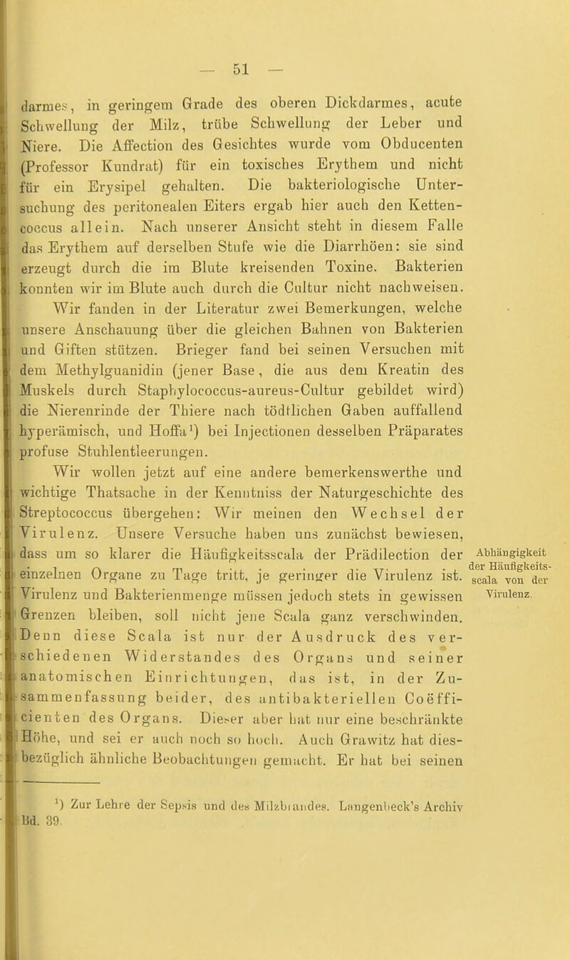 darnies, in geringem Grade des oberen Dickdarmes, acute Schwellung der Milz, trübe Schwellung der Leber und Niere. Die Affection des Gesichtes wurde vom Obducenten (Professor Kundrat) für ein toxisches Erythem und nicht für ein Erysipel gehalten. Die bakteriologische Unter- suchung des peritonealen Eiters ergab hier auch den Ketten- coocus allein. Nach unserer Ansicht steht in diesem Falle das Erythem auf derselben Stufe wie die Diarrhöen: sie sind erzeugt durch die im Blute kreisenden Toxine. Bakterien konnten wir im Blute auch durch die Cultur nicht nachweisen. Wir fanden in der Literatur zwei Bemerkungen, welche unsere Anschauung über die gleichen Bahnen von Bakterien und Giften stützen. Brieger fand bei seinen Versuchen mit dem Methylguanidin (jener Base, die aus dem Kreatin des Muskels durch Staphylococcus-aureus-Cultur gebildet wird) die Nierenrinde der Thiere nach tödtlichen Gaben auffallend hyperämisch, und Hoffa1) bei Injectionen desselben Präparates profuse Stuhlentleerungen. Wir wollen jetzt auf eine andere bemerkenswerthe und wichtige Thatsache in der Kenntniss der Naturgeschichte des Streptococcus übergehen: Wir meinen den Wechsel der Virulenz. Unsere Versuche haben uns zunächst bewiesen, dass um so klarer die Häufigkeitsscala der Prädilection der Abhängigkeit i r\ m • ttt.! -, der Häufigkeits- einzelnen Organe zu läge tritt, je geringer die Virulenz ist. scala von dei. Virulenz und Bakterienmenge müssen jeduch stets in gewissen Virulenz. Grenzen bleiben, soll nicht jene Scala ganz verschwinden. Denn diese Scala ist nur der Ausdruck des ver- schiedenen Widerstandes des Organs und seiner anatomischen Einrichtungen, das ist, in der Zu- sammenfassung beider, des antibakteriellen Coeffi- cienten des Organs. Dieser aber hat nur eine beschränkte Höhe, und sei er auch noch so hoch. Auch Grawitz hat dies- bezüglich ähnliche Beobachtungen gemacht. Er hat bei seinen J) Zur Lehre der Sepsis und des Mikbumdes. Limgenbeck's Archiv Bd. 39.