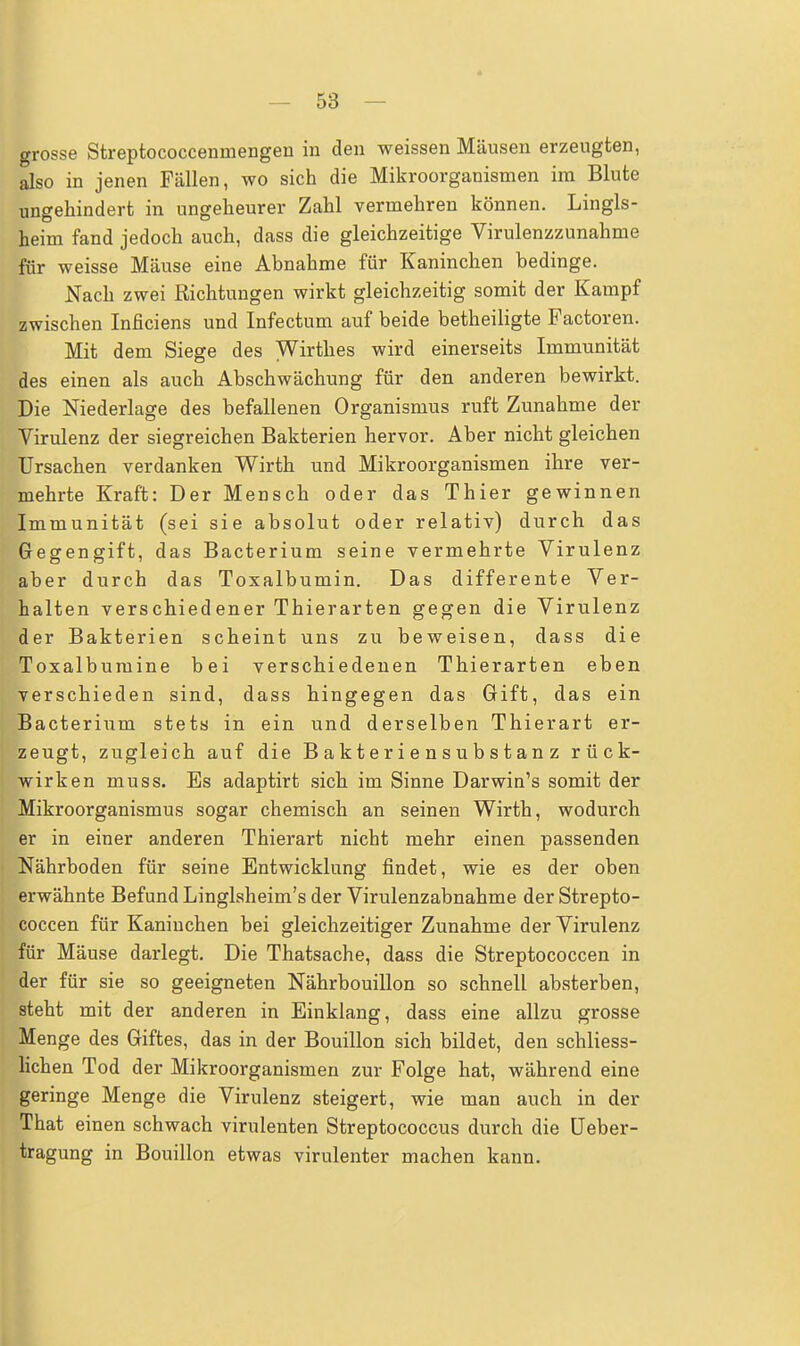 grosse Streptococcenmengen in den weissen Mäusen erzeugten, also in jenen Fällen, wo sich die Mikroorganismen im Blute ungehindert in ungeheurer Zahl vermehren können. Lingls- heim fand jedoch auch, dass die gleichzeitige Virulenzzunahme ifür weisse Mäuse eine Abnahme für Kaninchen bedinge. Nach zwei Richtungen wirkt gleichzeitig somit der Kampf zwischen Inficiens und Infectum auf beide betheiligte Factoren. Mit dem Siege des Wirthes wird einerseits Immunität des einen als auch Abschwächung für den anderen bewirkt. Die Niederlage des befallenen Organismus ruft Zunahme der Virulenz der siegreichen Bakterien hervor. Aber nicht gleichen Ursachen verdanken Wirth und Mikroorganismen ihre ver- mehrte Kraft: Der Mensch oder das Thier gewinnen Immunität (sei sie absolut oder relativ) durch das Gegengift, das Bacterium seine vermehrte Virulenz aber durch das Toxalbumin. Das differente Ver- halten verschiedener Thierarten gegen die Virulenz der Bakterien scheint uns zu beweisen, dass die Toxalburuine bei verschiedenen Thierarten eben verschieden sind, dass hingegen das Gift, das ein Bacterium stets in ein und derselben Thierart er- zeugt, zugleich auf die B a kt e r i e n s u b s t an z rück- wirken muss. Es adaptirt sich im Sinne Darwin's somit der Mikroorganismus sogar chemisch an seinen Wirth, wodurch er in einer anderen Thierart nicht mehr einen passenden Nährboden für seine Entwicklung findet, wie es der oben erwähnte Befund Linglsheim's der Virulenzabnahme der Strepto- coccen für Kaninchen bei gleichzeitiger Zunahme der Virulenz für Mäuse darlegt. Die Thatsache, dass die Streptococcen in der für sie so geeigneten Nährbouillon so schnell absterben, steht mit der anderen in Einklang, dass eine allzu grosse Menge des Giftes, das in der Bouillon sich bildet, den schliess- lichen Tod der Mikroorganismen zur Folge hat, während eine geringe Menge die Virulenz steigert, wie man auch in der That einen schwach virulenten Streptococcus durch die Ueber- tragung in Bouillon etwas virulenter machen kann.