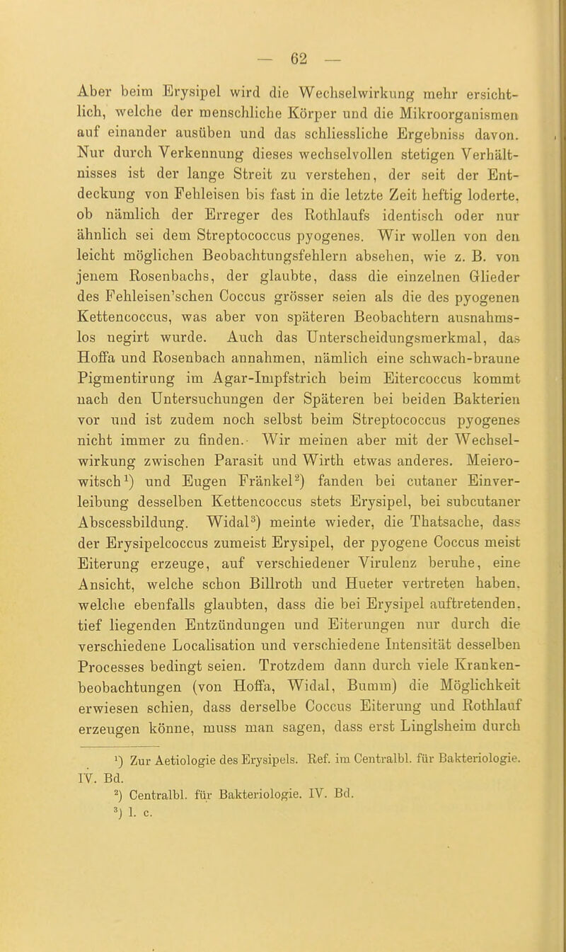 Aber beim Erysipel wird die Wechselwirkung mehr ersicht- lich, welche der menschliche Körper und die Mikroorganismen auf einander ausüben und das schliessliche Ergebniss davon. Nur durch Verkennung dieses wechselvollen stetigen Verhält- nisses ist der lange Streit zu verstehen, der seit der Ent- deckung von Fehleisen bis fast in die letzte Zeit heftig loderte, ob nämlich der Erreger des Rothlaufs identisch oder nur ähnlich sei dem Streptococcus pyogenes. Wir wollen von den leicht möglichen Beobachtungsfehlern absehen, wie z. B. von jenem Rosenbachs, der glaubte, dass die einzelnen Glieder des Fehleisen'schen Coccus grösser seien als die des pyogenen Kettencoccus, was aber von späteren Beobachtern ausnahms- los negirt wurde. Auch das Unterscheidungsmerkmal, das Hofifa und Rosenbach annahmen, nämlich eine schwach-braune Pigmentirung im Agar-Impfstrich beim Eitercoccus kommt nach den Untersuchungen der Späteren bei beiden Bakterien vor und ist zudem noch selbst beim Streptococcus pyogenes nicht immer zu finden.- Wir meinen aber mit der Wechsel- wirkung zwischen Parasit und Wirth etwas anderes. Meiero- witsch1) und Eugen Frankel2) fanden bei cutaner Einver- leibung desselben Kettencoccus stets Erysipel, bei subcutaner Abscessbildung. Widal3) meinte wieder, die Thatsache, das* der Erysipelcoccus zumeist Erysipel, der pyogene Coccus meist Eiterung erzeuge, auf verschiedener Virulenz beruhe, eine Ansicht, welche schon Billroth und Hueter vertreten haben, welche ebenfalls glaubten, dass die bei Erysipel auftretenden, tief liegenden Entzündungen und Eiterungen nur durch die verschiedene Localisation und verschiedene Intensität desselben Processes bedingt seien. Trotzdem dann durch viele Kranken- beobachtungen (von Hoffa, Widal, Bumm) die Möglichkeit erwiesen schien, dass derselbe Coccus Eiterung und Rothlauf erzeugen könne, muss man sagen, dass erst Linglsheim durch J) Zur Aetiologie des Erysipels. Ref. im Centralbl. für Bakteriologie. IV. Bd. 2) Centralbl. für Bakteriologie. IV. Bd. 3) 1. c.