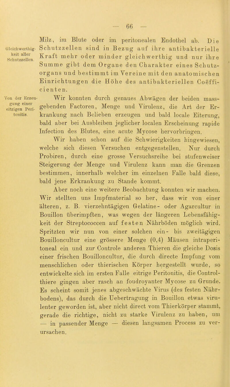 keit allei- Kchutzzellen. Milz, im Blute oder im peritonealen Endothel ab. Die uioichwerthig- Schutzzellen sind in Bezug auf ihre antibakterielle Kraft mehr oder minder gleich werthig und nur ihre Summe gibt dem Organe den Charakter eines Schutz- organs und bestimmt im Vereine mit den anatomischen Einrichtungen die Höhe des antibakteriellen Coeff'i- cienten. Von der Erzeu- Wir konnten durch genaues Abwägen der beiden mass- eitrigen^Peri- gebenden Factoren, Menge und Virulenz, die Art der Er- tonitis. krankung nach Belieben erzeugen und bald locale Eiterung, bald aber bei Ausbleiben jeglicher localen Erscheinung rapide Infection des Blutes, eine acute Mycose hervorbringen. Wir haben schon auf die Schwierigkeiten hingewiesen, welche sich diesen Versuchen entgegenstellen. Nur durch Probiren, durch eine grosse Versuchsreihe bei stufenweiser Steigerung der Menge und Virulenz kann man die Grenzen bestimmen, innerhalb welcher im einzelnen Falle bald diese, bald jene Erkrankung zu Stande kommt. Aber noch eine weitere Beobachtung konnten wir machen. Wir stellten uns Impfmaterial so her, dass wir von einer älteren, z. B. vierzehntägigen Gelatine- oder Agarcultur in Bouillon tiberimpften, was wegen der längeren Lebensfähig- keit der Streptococcen auf festen Nährböden möglich wird. Spritzten wir nun von einer solchen ein- bis zweitägigen Bouilloncultur eine grössere Menge (0,4) Mäusen intraperi- toneal ein und zur Controle anderen Thieren die gleiche Dosis einer frischen Bouilloncultur, die durch directe Impfung vom menschlichen oder thierischen Körper hergestellt wurde, so entwickelte sich im ersten Falle eitrige Peritonitis, die Control- thiere gingen aber rasch an foudroyanter Mycose zu Grunde. Es scheint somit jenes abgeschwächte Virus (des festen Nähr- bodens), das durch die Uebertragung in Bouillon etwas viru- lenter geworden ist, aber nicht direct vom Thierkörper stammt, gerade die richtige, nicht zu starke Virulenz zu haben, um — in passender Menge — diesen langsamen Process zu ver- ursachen.
