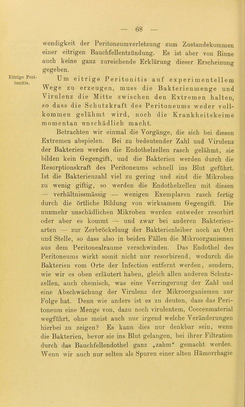 wendigkeit der Peritoneumverletzung zum Zustandekommen einer eitrigen Bauchfellentzündung. Es ist aber von Rinne auch keine ganz zureichende Erklärung dieser Erscheinung gegeben. ^SSta™* Um eitriSe Peritonitis auf experimentellem Wege zu erzeugen, muss die Bakterienmenge und Virulenz die Mitte zwischen den Extremen halten, so dass die Schutzkraft des Peritoneums weder voll- kommen gelähmt wird, noch die Krankheitskeime momentan unschädlich macht. Betrachten wir einmal die Vorgänge, die sich bei diesen Extremen abspielen. Bei zu bedeutender Zahl und Virulenz der Bakterien werden die Endothelzeilen rasch gelähmt, sie bilden kein Gegengift, und die Bakterien werden durch die Resorptionskraft des Peritoneums schnell ins Blut geführt. Ist die Bakterienzahl viel zu gering und sind die Mikroben zu wenig giftig, so werden die Endothelzellen mit diesen — verhältnissmässig — wenigen Exemplaren rasch fertig durch die örtliche Bildung von wirksamem Gegengift. Die nunmehr unschädlichen Mikroben werden entweder resorbirt oder aber es kommt — und zwar bei anderen Bakterien- arten — zur Zerbröckelung der Bakterienleiber noch an Ort und Stelle, so dass also in beiden Fällen die Mikroorganismen aus dem Peritonealraume verschwinden. Das Endothel des Peritoneums wirkt somit nicht nur resorbirend, wodurch die Bakterien vom Orte der Infection entfernt werden, sondern, wie wir es oben erläutert haben, gleich allen anderen Schutz- zellen, auch chemisch, was eine Verringerung der Zahl und eine Abschwächung der Virulenz der Mikroorganismen zur Folge hat. Denn wie anders ist es zu deuten, dass das Peri- toneum eine Menge von, dazu noch virulentem, Coccenmaterial wegführt, ohne meist auch nur irgend welche Veränderungen hierbei zu zeigen? Es kann dies nur denkbar sein, wenn die Bakterien, bevor sie ins Blut gelangen, bei ihrer Filtration durch das Bauchfellendothel ganz „zahm gemacht werden. Wenn wir auch nur selten als Spuren einer alten Hämorrhagie