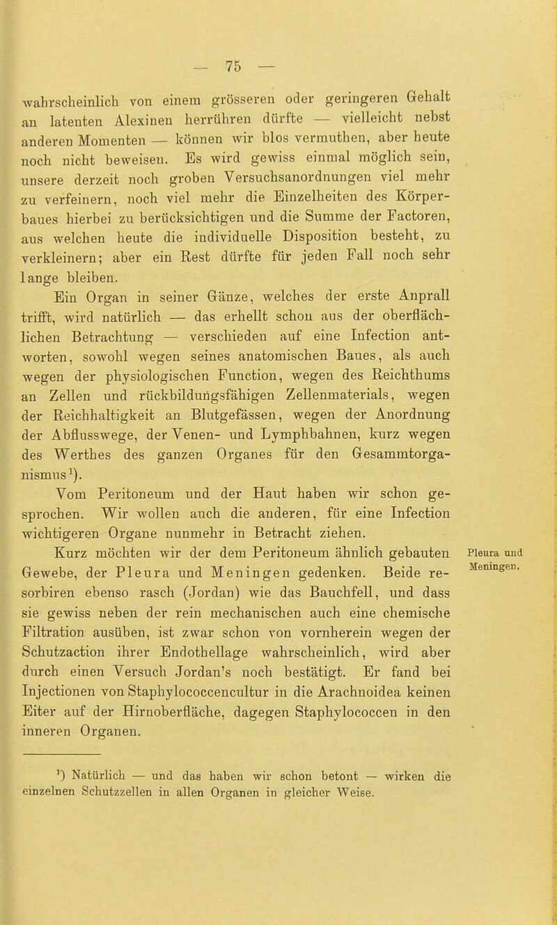 wahrscheinlich von einem grösseren oder geringeren Gehalt an latenten Alexinen herrühren dürfte — vielleicht nebst anderen Momenten — können wir blos vermnthen, aber heute noch nicht beweisen. Es wird gewiss einmal möglich sein, unsere derzeit noch groben Versuchsanordnungen viel mehr zu verfeinern, noch viel mehr die Einzelheiten des Körper- baues hierbei zu berücksichtigen und die Summe der Factoren, aus welchen heute die individuelle Disposition besteht, zu verkleinern; aber ein Rest dürfte für jeden Fall noch sehr lange bleiben. Ein Organ in seiner Gänze, welches der erste Anprall trifft, wird natürlich — das erhellt schon aus der oberfläch- lichen Betrachtung — verschieden auf eine Infection ant- worten, sowohl wegen seines anatomischen Baues, als auch wegen der physiologischen Function, wegen des Reichthums an Zellen und rückbildungsfähigen Zellenmaterials, wegen der Reichhaltigkeit an Blutgefässen, wegen der Anordnung der Abflusswege, der Venen- und Lymphbahnen, kurz wegen des Werthes des ganzen Organes für den Gesammtorga- nismus1). Vom Peritoneum und der Haut haben wir schon ge- sprochen. Wir wollen auch die anderen, für eine Infection wichtigeren Organe nunmehr in Betracht ziehen. Kurz möchten wir der dem Peritoneum ähnlich gebauten Pleura und Gewebe, der Pleura und Meningen gedenken. Beide re- Memngen- sorbiren ebenso rasch (Jordan) wie das Bauchfell, und dass sie gewiss neben der rein mechanischen auch eine chemische Filtration ausüben, ist zwar schon von vornherein wegen der Schutzaction ihrer Endothellage wahrscheinlich, wird aber durch einen Versuch Jordan's noch bestätigt. Er fand bei Injectionen von Staphylococcencultur in die Arachnoidea keinen Eiter auf der Hirnoberfläche, dagegen Staphylococcen in den inneren Organen. ]) Natürlich — und das haben wir schon hetont — wirken die einzelnen Schutzzellen in allen Organen in gleicher Weise.