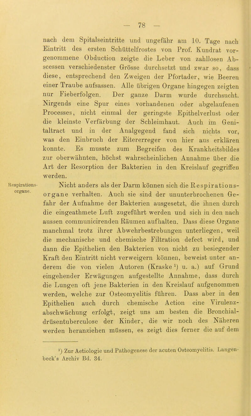 nach dem Spitalseintritte und ungefähr am 10. Tage nach Eintritt des ersten Schüttelfrostes von Prof. Kundrat vor- genommene Obduction zeigte die Leber von zahllosen Ab- scessen verschiedenster Grösse durchsetzt und zwar so, dass diese, entsprechend den Zweigen der Pfortader, wie Beeren einer Traube aufsassen. Alle übrigen Organe hingegen zeigten nur Fieberfolgen. Der ganze Darm wurde durchsucht. Nirgends eine Spur eines vorhandenen oder abgelaufenen Processes, nicht einmal der geringste Epithelverlust oder die kleinste Verfärbung der Schleimhaut. Auch im Geni- taltract und in der Analgegend fand sich nichts vor, was den Einbruch der Eitererreger von hier aus erklären konnte. Es musste zum Begreifen des Krankheitsbildes zur oberwähnten, höchst wahrscheinlichen Annahme über die Art der Resorption der Bakterien in den Kreislauf gegriffen werden. Respirations- Nicht anders als der Darm können sich die Respirations- organe verhalten. Auch sie sind der ununterbrochenen Ge- fahr der Aufnahme der Bakterien ausgesetzt, die ihnen durch die eingeathmete Luft zugeführt werden und sich in den nach aussen communicirenden Räumen aufhalten. Dass diese Organe manchmal trotz ihrer Abwehrbestrebungen unterliegen, weil die mechanische und chemische Filtration defect wird, und dann die Epithelien den Bakterien von nicht zu besiegender Kraft den Eintritt nicht verweigern können, beweist unter an- derem die von vielen Autoren (Kraske *) u. a.) auf Grund eingehender Erwägungen aufgestellte Annahme, dass durch die Lungen oft jene Bakterien in den Kreislauf aufgenommen werden, welche zur Osteomyelitis führen. Dass aber in den Epithelien auch durch chemische Action eine Virulenz- abschwächung erfolgt, zeigt uns am besten die Bronchial - drüsentuberculose der Kinder, die wir noch des Näheren werden heranziehen müssen, es zeigt dies ferner die auf dem >) Zur Aetiologie und Pathogenese der acuten Osteomyelitis. Langen- beck's Archiv Bd. 34.