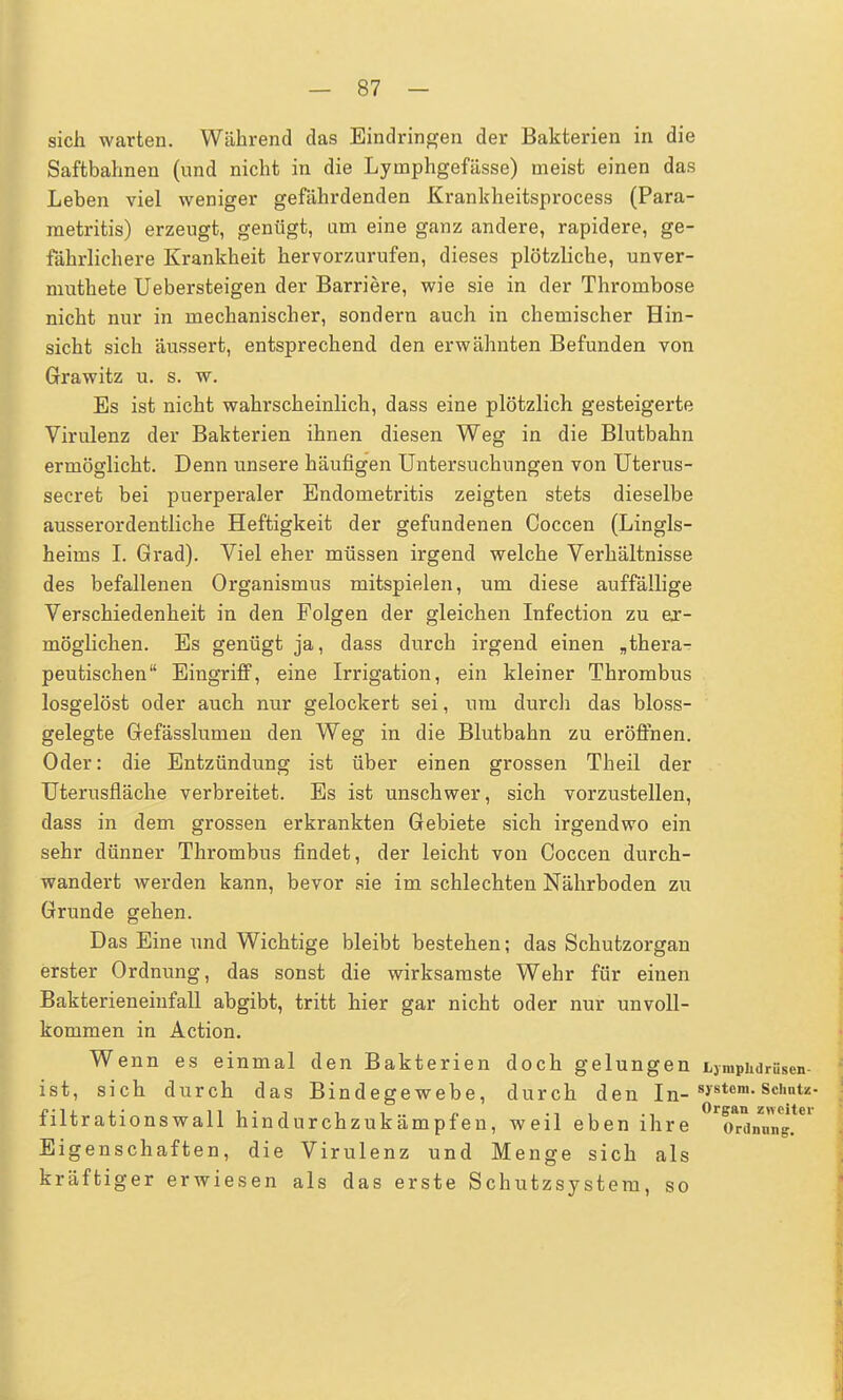 sich warten. Während das Eindringen der Bakterien in die Saftbahnen (nnd nicht in die Lyinphgefässe) meist einen das Leben viel weniger gefährdenden Krankheitsprocess (Para- metritis) erzeugt, genügt, um eine ganz andere, rapidere, ge- fährlichere Krankheit hervorzurufen, dieses plötzliche, unver- muthete Uebersteigen der Barriere, wie sie in der Thrombose nicht nur in mechanischer, sondern auch in chemischer Hin- sicht sich äussert, entsprechend den erwähnten Befunden von Grawitz u. s. w. Es ist nicht wahrscheinlich, dass eine plötzlich gesteigerte Virulenz der Bakterien ihnen diesen Weg in die Blutbahn ermöglicht. Denn unsere häufigen Untersuchungen von Uterus- secret bei puerperaler Endometritis zeigten stets dieselbe ausserordentliche Heftigkeit der gefundenen Coccen (Lingls- heims I. Grad). Viel eher müssen irgend welche Verhältnisse des befallenen Organismus mitspielen, um diese auffällige Verschiedenheit in den Folgen der gleichen Infection zu er- möglichen. Es genügt ja, dass durch irgend einen „thera- peutischen Eingriff, eine Irrigation, ein kleiner Thrombus losgelöst oder auch nur gelockert sei, um durch das bloss- gelegte Gefässlumen den Weg in die Blutbahn zu eröffnen. Oder: die Entzündung ist über einen grossen Theil der Uterusfläche verbreitet. Es ist unschwer, sich vorzustellen, dass in dem grossen erkrankten Gebiete sich irgendwo ein sehr dünner Thrombus findet, der leicht von Coccen durch- wandert Averden kann, bevor sie im schlechten Nährboden zu Grunde gehen. Das Eine und Wichtige bleibt bestehen; das Schutzorgan erster Ordnung, das sonst die wirksamste Wehr für einen Bakterieneinfall abgibt, tritt hier gar nicht oder nur unvoll- kommen in Action. Wenn es einmal den Bakterien doch gelungen tjmpiidrüsen- ist, sich durch das Bindegewebe, durch den In- 8>'stcm- Schutz- j'U lii-i i i.. n ■-. . •. Organ zweiter tiltrationswall hindurchzukampfen, weil eben ihre Ordnung. Eigenschaften, die Virulenz und Menge sich als kräftiger erwiesen als das erste Schutzsystem, so