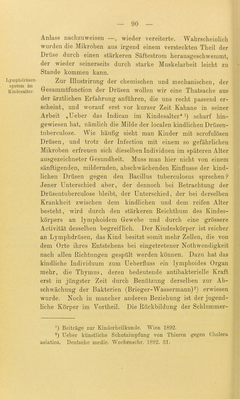 Anlass nachzuweisen —, wieder vereiterte. Wahrscheinlich wurden die Mikroben aus irgend einem versteckten Theil der Drüse durch einen stärkeren Säftestrom herausgeschwemmt, der wieder seinerseits durch starke Muskelarbeit leicht zu Stande kommen kann. Lymphdrüsen- Zur Illustrirung der chemischen und mechanischen, der System im ~, ... , _ _ Kindesaiter. Uesammtiunction der Drüsen wollen wir eine Thatsache aus der ärztlichen Erfahrung anführen, die uns recht passend er- scheint, und worauf erst vor kurzer Zeit Kahane in seiner Arbeit „Ueber das Indican im KindesaiterJ) scharf hin- gewiesen hat, nämlich die Milde der localen kindlichen Drüsen- tuberculose. Wie häufig sieht man Kinder mit scrofulösen Drüsen, und trotz der Infection mit einem so gefährlichen Mikroben erfreuen sich dieselben Individuen im späteren Alter ausgezeichneter Gesundheit. Muss man hier nicht von einem sänftigenden, mildernden, abschwächenden Einflüsse der kind- lichen Drüsen gegen den Bacillus tuberculosus sprechen? Jener Unterschied aber, der dennoch bei Betrachtung der Drüsentuberculose bleibt, der Unterschied, der bei derselben Krankheit zwischen dem kindlichen und dem reifen Alter besteht, wird durch den stärkeren Reichthum des Kindes- körpers an lymphoidem Gewebe und durch eine grössere Activität desselben begreiflich. Der Kindeskörper ist reicher an Lymphdrüsen, das Kind besitzt somit mehr Zellen, die von dem Orte ihres Entstehens bei eingetretener Nothwendigkeit nach allen Richtungen gespült werden können. Dazu hat das kindliche Individuum zum Ueberfluss ein lymphoides Organ mehr, die Thymus, deren bedeutende antibakterielle Kraft erst in jüngster Zeit durch Benützung derselben zur Ab- schwächung der Bakterien (Brieger-Wassermann)2) erwiesen wurde. Noch in mancher anderen Beziehung ist der jugend- liche Körper im Vortheil. Die Rückbildung der Schlummer- J) Beiträge zur Kinderheilkunde. Wien 1892. 2) Ueber künstliche Schutzimpfung von Thieren gegen Cholera asiatica. Deutsche medic. Wochenschr. 1892. 31.