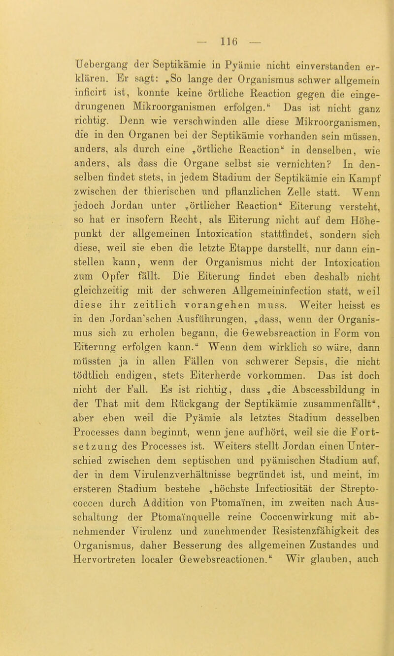 III) — Uebergang der Septikäraie in Pyäniie nicht einverstanden er- klären. Er sagt: „So lange der Organismus schwer allgemein inficirt ist, konnte keine örtliche Reaction gegen die einge- drungenen Mikroorganismen erfolgen. Das ist nicht ganz richtig. Denn wie verschwinden alle diese Mikroorganismen, die in den Organen bei der Septikämie vorhanden sein müssen, anders, als durch eine „örtliche Reaction in denselben, wie anders, als dass die Organe selbst sie vernichten? In den- selben findet stets, in jedem Stadium der Septikämie ein Kampf zwischen der thierischen und pflanzlichen Zelle statt. Wenn jedoch Jordan unter „örtlicher Reaction Eiterung versteht, so hat er insofern Recht, als Eiterung nicht auf dem Höhe- punkt der allgemeinen Intoxication stattfindet, sondern sich diese, weil sie eben die letzte Etappe darstellt, nur dann ein- stellen kann, wenn der Organismus nicht der Intoxication zum Opfer fällt. Die Eiterung findet eben deshalb nicht gleichzeitig mit der schweren Allgemeininfection statt, weil diese ihr zeitlich vorangehen muss. Weiter heisst es in den Jordan'schen Ausführungen, „dass, wenn der Organis- mus sich zu erholen begann, die Gewebsreaction in Form von Eiterung erfolgen kann. Wenn dem wirklich so wäre, dann müssten ja in allen Fällen von schwerer Sepsis, die nicht tödtlich endigen, stets Eiterherde vorkommen. Das ist doch nicht der Fall. Es ist richtig, dass „die Abscessbildung in der That mit dem Rückgang der Septikämie zusammenfällt, aber eben weil die Pyämie als letztes Stadium desselben Processes dann beginnt, wenn jene aufhört, weil sie die Fort- setzung des Processes ist. Weiters stellt Jordan einen Unter- schied zwischen dem septischen und pyämischen Stadium auf. der in dem Virulenzverhältnisse begründet ist, und meint, im ersteren Stadium bestehe „höchste Infectiosität der Strepto- coccen durch Addition von Ptoma'inen, im zweiten nach Aus- schaltung der Ptomainquelle reine Coccenwirkung mit ab- nehmender Virulenz und zunehmender Resistenzfähigkeit des Organismus, daher Besserung des allgemeinen Zustandes und Hervortreten localer Gewebsreactionen. Wir glauben, auch