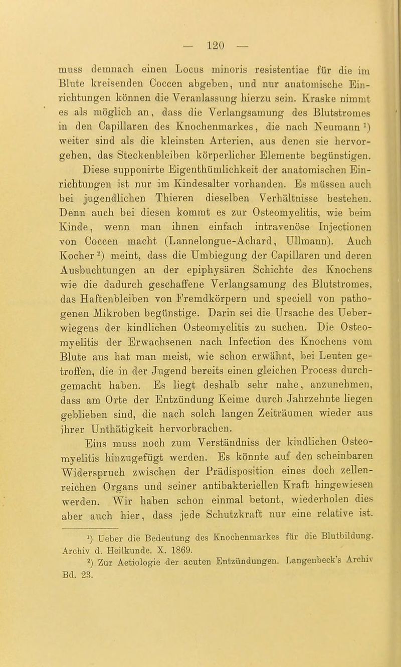 muss demnach einen Locus minoris resistentiae für die im Blute kreisenden Coccen abgeben, und nur anatomische Ein- richtungen können die Veranlassung hierzu sein. Kraske nimmt es als möglich an, dass die Verlangsamung des Blutstronies in den Capillaren des Knochenmarkes, die nach Neumann x) weiter sind als die kleinsten Arterien, aus denen sie hervor- gehen, das Steckenbleiben körperlicher Elemente begünstigen. Diese supponirte Eigenthümlichkeit der anatomischen Ein- richtungen ist nur im Kindesalter vorhanden. Es müssen auch bei jugendlichen Thieren dieselben Verhältnisse bestehen. Denn auch bei diesen kommt es zur Osteomyelitis, wie beim Kinde, wenn man ihnen einfach intravenöse Injectionen von Coccen macht (Lannelongue-Achard, Ullmann). Auch Kocher 2) meint, dass die Umbiegung der Capillaren und deren Ausbuchtungen an der epiphysären Schichte des Knochens wie die dadurch geschaffene Verlangsamung des Blutstromes, das Haftenbleiben von Fremdkörpern und speciell von patho- genen Mikroben begünstige. Darin sei die Ursache des Ueber- wiegens der kindlichen Osteomyelitis zu suchen. Die Osteo- myelitis der Erwachsenen nach Infection des Knochens vom Blute aus hat man meist, wie schon erwähnt, bei Leuten ge- troffen, die in der Jugend bereits einen gleichen Process durch- gemacht haben. Es liegt deshalb sehr nahe, anzunehmen, dass am Orte der Entzündung Keime durch Jahrzehnte liegen geblieben sind, die nach solch langen Zeiträumen wieder aus ihrer Unthätigkeit hervorbrachen. Eins muss noch zum Verständniss der kindlichen Osteo- myelitis hinzugefügt werden. Es könnte auf den scheinbaren Widerspruch zwischen der Prädisposition eines doch zellen- reichen Organs und seiner antibakteriellen Kraft hingewiesen werden. Wir haben schon einmal betont, wiederholen dies aber auch hier, dass jede Schutzkraft nur eine relative ist. *) Ueber die Bedeutung des Knochenmarkes für die Blutbildung. Archiv d, Heilkunde. X. 1869. 2) Zur Aetiologie der acuten Entzündungen. Langenbeck's Archiv Bd. 23.