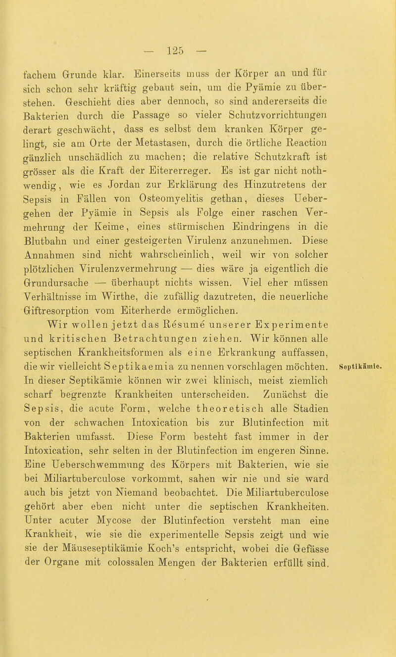 fächern Grunde klar. Einerseits muss der Körper an und für sich schon sehr kräftig gebaut sein, um die Pyämie zu über- stehen. Geschieht dies aber dennoch, so sind andererseits die Bakterien durch die Passage so vieler Schutzvorrichtungen derart geschwächt, dass es selbst dem kranken Körper ge- lingt, sie am Orte der Metastasen, durch die örtliche Reaction gänzlich unschädlich zu machen; die relative Schutzkraft ist grösser als die Kraft der Eitererreger. Es ist gar nicht noth- wendig, wie es Jordan zur Erklärung des Hinzutretens der Sepsis in Fällen von Osteomyelitis gethan, dieses Ueber- gehen der Pyämie in Sepsis als Folge einer raschen Ver- mehrung der Keime, eines stürmischen Eindringens in die Blutbahn und einer gesteigerten Virulenz anzunehmen. Diese Annahmen sind nicht wahrscheinlich, weil wir von solcher plötzlichen Virulenzvermehrung — dies wäre ja eigentlich die Grundursache — überhaupt nichts wissen. Viel eher müssen Verhältnisse im Wirthe, die zufällig dazutreten, die neuerliche Giftresorption vom Eiterherde ermöglichen. Wir wollen jetzt das Resume unserer Experimente und kritischen Betrachtungen ziehen. Wir können alle septischen Krankheitsformen als eine Erkrankung auffassen, die wir vielleicht Septikaemia zu nennen vorschlagen möchten. Septikämio. In dieser Septikämie können wir zwei klinisch, meist ziemlich scharf begrenzte Krankheiten unterscheiden. Zunächst die Sepsis, die acute Form, welche theoretisch alle Stadien von der schwachen Intoxication bis zur Blutinfection mit Bakterien umfasst. Diese Form besteht fast immer in der Intoxication, sehr selten in der Blutinfection im engeren Sinne. Eine Ueberschwemmung des Körpers mit Bakterien, wie sie bei Miliartuberculose vorkommt, sahen wir nie und sie ward auch bis jetzt von Niemand beobachtet. Die Miliartuberculose gehört aber eben nicht unter die septischen Krankheiten. Unter acuter Mycose der Blutinfection versteht man eine Krankheit, wie sie die experimentelle Sepsis zeigt und wie sie der Mäuseseptikämie Koch's entspricht, wobei die Gefässe der Organe mit colossalen Mengen der Bakterien erfüllt sind.