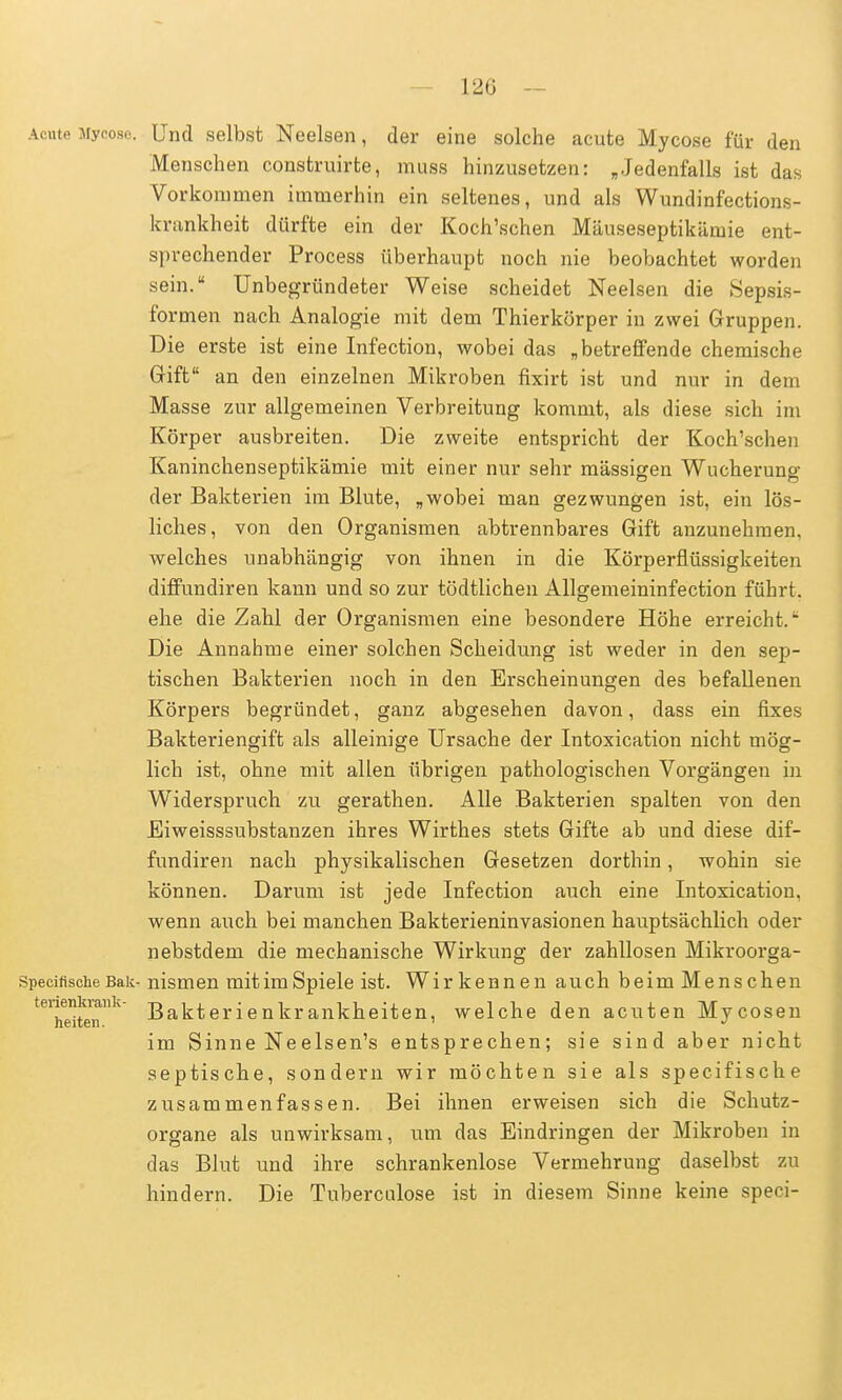 120 Acute Mycose. Und selbst Neelsen, der eine solche acute Mycose für den Menschen construirte, muss hinzusetzen: „Jedenfalls ist das Vorkommen immerhin ein seltenes, und als Wundinfections- krankheit dürfte ein der Koch'schen Mäuseseptikämie ent- sprechender Process überhaupt noch nie beobachtet worden sein. Unbegründeter Weise scheidet Neelsen die Sepsis- formen nach Analogie mit dem Thierkörper in zwei Gruppen. Die erste ist eine Infection, wobei das „betreffende chemische Grift an den einzelnen Mikroben fixirt ist und nur in dem Masse zur allgemeinen Verbreitung kommt, als diese sich im Körper ausbreiten. Die zweite entspricht der Koch'schen Kaninchenseptikämie mit einer nur sehr massigen Wucherung der Bakterien im Blute, „wobei man gezwungen ist, ein lös- liches, von den Organismen abtrennbares Gift anzunehmen, welches unabhängig von ihnen in die Körperflüssigkeiten diffundiren kann und so zur tödtlichen Allgemeininfection führt, ehe die Zahl der Organismen eine besondere Höhe erreicht.* Die Annahme einer solchen Scheidung ist weder in den sep- tischen Bakterien noch in den Erscheinungen des befallenen Körpers begründet, ganz abgesehen davon, dass ein fixes Bakteriengift als alleinige Ursache der Intoxication nicht mög- lich ist, ohne mit allen übrigen pathologischen Vorgängen in Widerspruch zu gerathen. Alle Bakterien spalten von den Eiweisssubstanzen ihres Wirthes stets Gifte ab und diese dif- fundiren nach physikalischen Gesetzen dorthin, wohin sie können. Darum ist jede Infection auch eine Intoxication, wenn auch bei manchen Bakterieninvasionen hauptsächlich oder nebstdem die mechanische Wirkung der zahllosen Mikroorga- Specinsche Bäk-nismen mit im Spiele ist. Wirkennen auch beim Menschen ^Teiten1' Bakterienkrankheiten, welche den acuten Mycosen im Sinne Neelsen's entsprechen; sie sind aber nicht septische, sondern wir möchten sie als specifische zusammenfassen. Bei ihnen erweisen sich die Schutz- organe als unwirksam, um das Eindringen der Mikroben in das Blut und ihre schrankenlose Vermehrung daselbst zu hindern. Die Tuberculose ist in diesem Sinne keine speci-