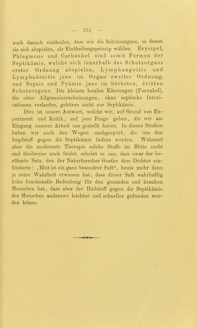 auch danach eintheilen, dass wir die Schutzorgane, in denen sie sich abspielen, als Eintheilungsprincip wählen. Erysipel, Phlegmone und Carbunkel sind somit Formen der Septikämie, welche sich innerhalb des Schutzorgans erster Ordnung abspielen, Lymphangoitis und Lymphadenitis jene im Organ zweiter Ordnung, und Sepsis und Pyämie jene im höchsten, dritten Schutzorgane. Die kleinen localen Eiterungen (Furunkel), die ohne Allgemeinerscheinungen, ohne septische Intoxi- cationen verlaufen, gehören nicht zur Septikämie. Dies ist unsere Antwort, welche wir, auf Grund von Ex- periment und Kritik, auf jene Frage geben, die wir am Eingang unserer Arbeit uns gestellt haben. In diesen Studien haben wir auch den Wegen nachgespürt, die uns den Impfstoff gegen die Septikämie liefern werden. Während aber die modernste Therapie solche Stoffe im Blute sucht und theilweise auch findet, scheint es uns, dass zwar der be- rühmte Satz, den der Naturforscher Goethe dem Dichter ein- flüsterte: „Blutist ein ganz besondrer Saft, heute mehr denn je seine Wahrheit erwiesen hat, dass dieser Saft wahrhaftig hohe functionelle Bedeutung für den gesunden und kranken Menschen hat, dass aber der Heilstoff gegen die Septikämie des Menschen anderswo leichter und schneller gefunden wer- den könne.