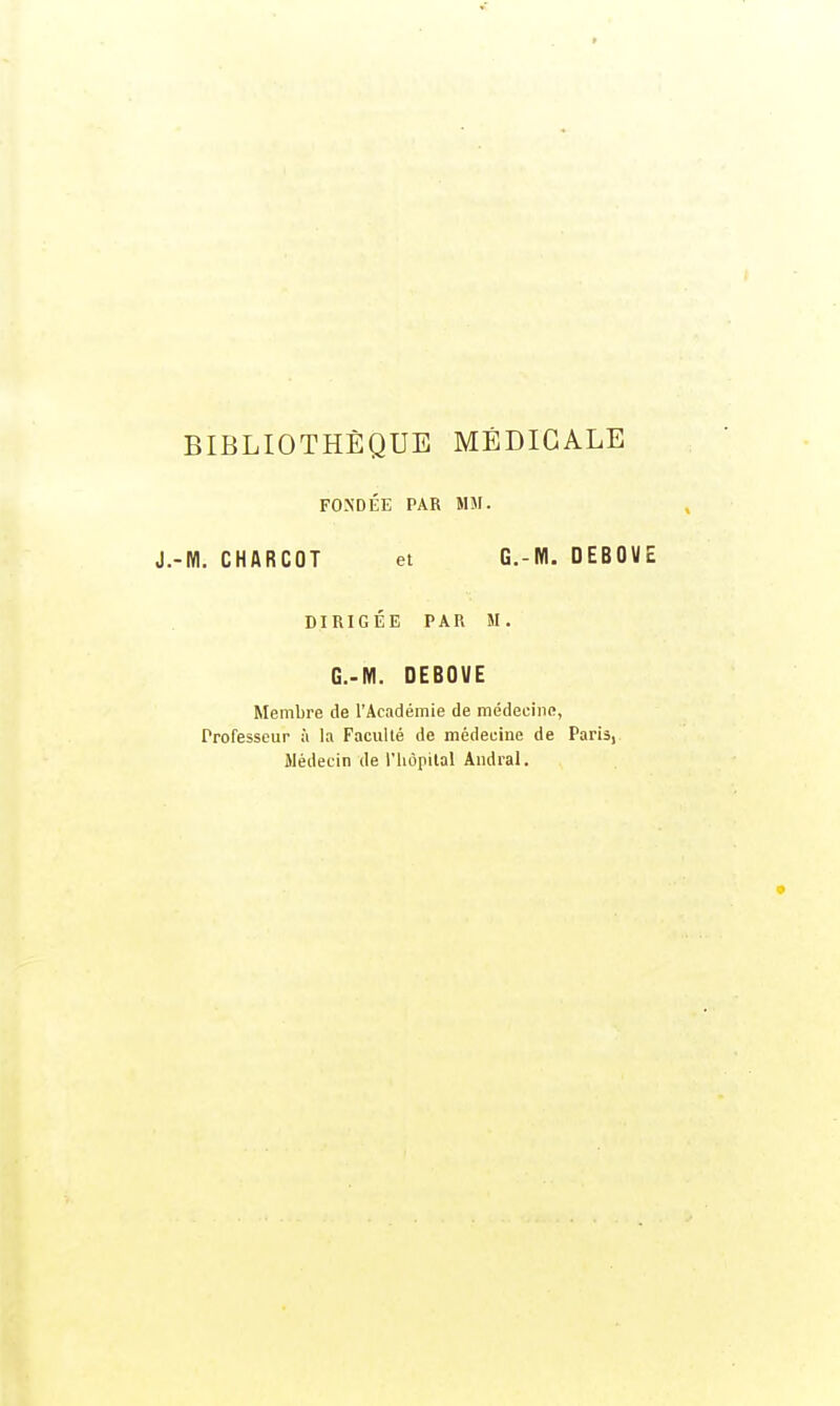 BIBLIOTHÈQUE MÉDICALE FONDÉE PAR MM. J.-M. CHARCOT et G.-M. DEBO« DIRIGÉE PAR M. G.-M. DEBOVE Membre de l'Académie de médecine, Professeur à la Faculté de médecine de Paris, Médecin de l'hôpital Andral.