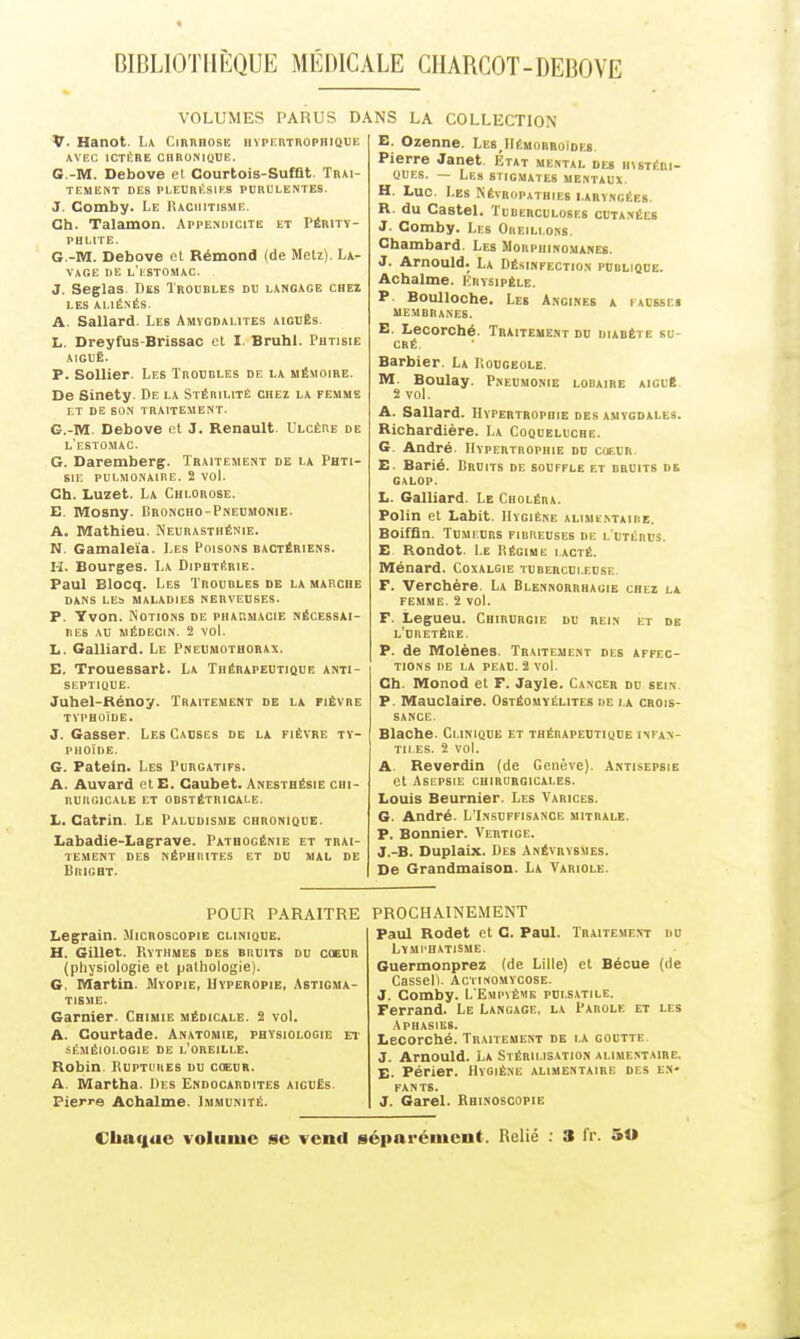 VOLUMES PARUS D. V. Hanot. L\ Cirrhose iivpERTROPHiavE AVEC ICTÈRE CHBONIQOE. G.-M. Debove et Courtois-Sufflt. Trai- tement DES PLEDRl'SIF.S PURULENTES. J. Comby. Le Rachitisme. Ch. Talamon. Appendicite et Périty- PHLITE. G.-M. Debove et Rémond (de MeU). La- vage DE l'eSTO.MAC. J. Seglas. Des Troubles du langage chez LES ALIÉNÉS. A. Sallard. Les Amygdalites aiguës. L. Dreyfus-Brissao et I. Bruhl. Phtisie AIGUÈ. P. SoUier. Les Troubles de la mémoire. De Sinety. De la Stérilité chez la femme I.T DE SON TRAITEMENT. G.-M. Debove et 3. Renault. Ulcère de l'estomac. G. Daremberg. Traitement de la Phti- sie pulmonaire. 2 voL Ch. Luzet. La Chlorose. E. Mosny. Broncho-Pneumonie. A. Mathieu. Neurasthénie. N. Gamaleïa. Les Poisons bactériens. H. Bourges. La Diphtérie. Paul Blocq. Les Troubles de la marche DANS LES maladies NERVEUSES. P. Yvon. Notions de pharmacie nécessai- res AU MÉDECIN. 2 vol. L. Galliard. Le Pneumothorax. E. Trouessart. La Thérapeutioue anti- septique. Juhel-Bénoy. Traitement de la fièvre typhoïde, J. Casser. Les Causes de la fièvre ty- phoïde. G. Patein. Les Purgatifs. A. Auvard et E. Caubet. Anesthésie chi- rurgicale ET obstétricale. II. Gatrin. Le Paludisme chronique. Labadie-Lagrave. Pathogénie et trai- tement DES NÉPHUITES ET DU MAL DE BitIGHT. NS LA COLLECTION E. Ozenne. Le8,IIéhorroîoes. Pierre Janet. Etat mental des hvstébi- QUEs. — Les stigmates mentaux. H. Luc. Les NÉïROPATHIF.8 LARYNGÉES. R. du Castel. Tuberculoses cutanées J. Comby. Les Oheili.ons. Chambard. Les Morphinomanes. J. Arnould. La Désinfection publique. Achalme. Iîrysipèle. P. Boulloche. Le» Angines a iacsse» membranes. E. Lecorché. Traiteuent do diabète su- cré. Barbier. La Koogeole. M. Boulay. Pneumonie lobaire aiouB. 2 vol. A. Sallard. Hypertrophie des amygdales. Richardière. La Coqueluche. G. André. Hypertrophie du cieur E Barié. Bruits de souffle et bruits de GALOP. L. Galliard. Le Choléra. Polin et Labit. Hygiène alimïntaihe. Boiffin. Tumeurs fibreuses de l'utérus. E Rondot. Le Régime lacté. Ménard. Coxalgie tuberculeuse F. 'Verchère. La Blennorrhagie chez la femme. 2 vol. F. Legueu. Chirurgie du rein et db l'uretère. p. de Molènes. Traitement des affec- tions DE LA PEAU. 2 vol. Ch. Monod et F. Jayle. Cancer du sein P. Mauclaire. Ostéomyélites de la crois- sance. Blache. Clinique et thérapeutique infan- tiles. 2 vol. A. Reverdin (de Genève). Antisepsie et Asepsie chirurgicales. Louis Beurnier. Les Varices. G. André. L'Insuffisance mitrale. P. Bonnier. Vertige. J.-B. Duplaix. Des Anévrvsmes. De Grandmaison. La Variole. POUR PARAITRE Legrain. Microscopie clinique. H. Gillet. Rythmes des bruits du coeur (physiologie et pathologie). G. Martin. Myopie, Uvperopie, Astigma- tisme. Garnier. Chimie médicale. 2 vol. A. Courtade. Anatomie, physiologie Et SÉMÉIOI.OGIE de l'oreille. Robin Ruptures du c(edr. A. Martha. Des Endocardites aigués. Pierre Achalme. Immunité. PROCHAINEMENT Paul Rodet et C. Paul. Traitement do LYMI'HATISME. Guermonprez (de Lille) et Béoue (rie Cassell. Actinomycose. J. Comby. L'Empvème polsatile. Ferrand. Le Langage, la Parole et les Aphasies. Lecorché. Traitement de la goutte. J. Arnould. La Stéhilis.ition alimentaire. E. Périer. Hygiène alimentaire des en- fants. J. Garel. Rhinoscopie €Iia<|ao volume se venrt séparément. Relié : 3 fr. 50