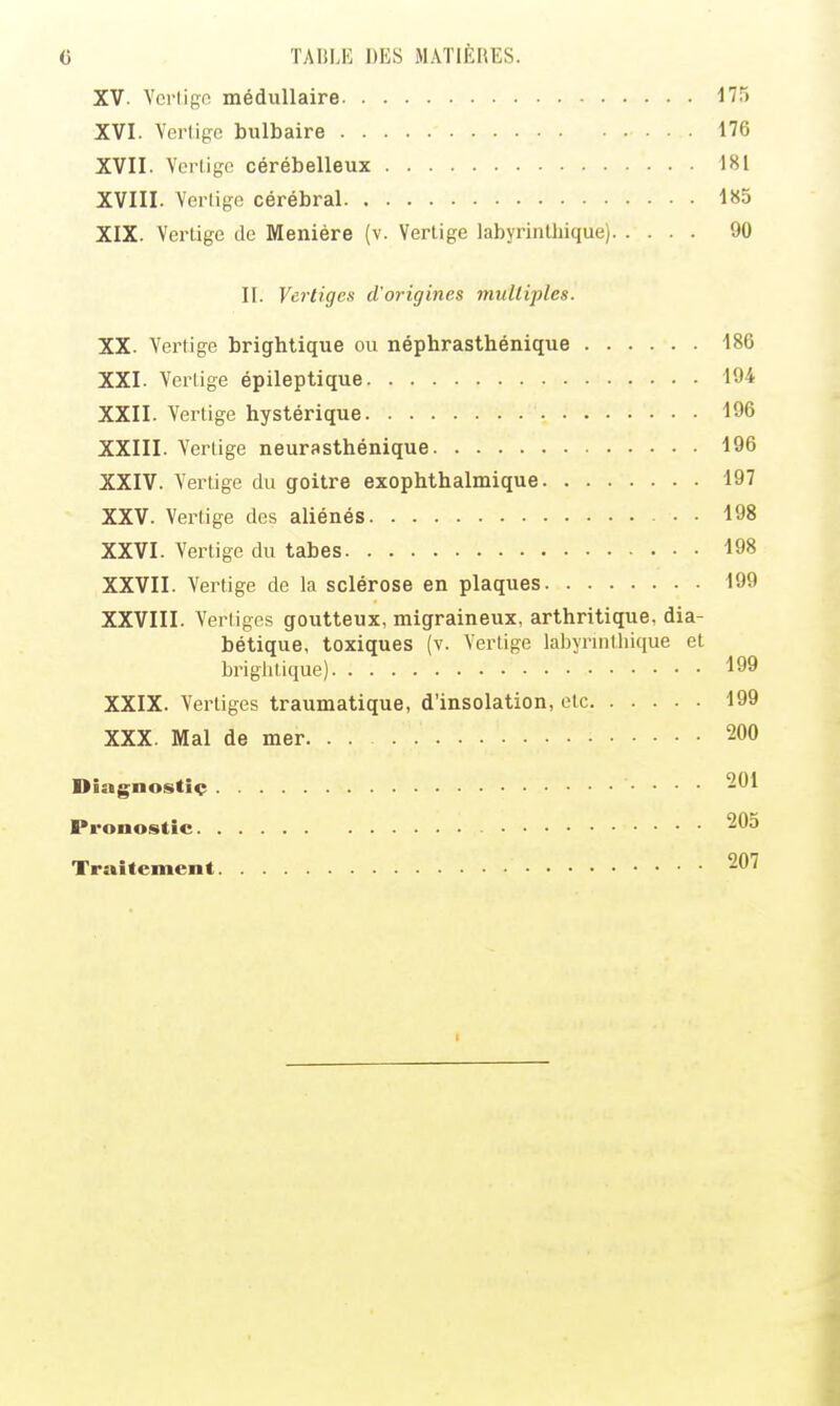 XV. Vcriipc médullaire XVI. Verlige bulbaire 176 XVII. Verlige cérébelleux 181 XVIII. Vertige cérébral 185 XIX. VerLige de Meniére (v. Vertige labyrinthique) 90 II. Vci'tiges d'origines multiples. XX. Vertige brightique ou néphrasthénique 186 XXI. Vertige épileptique 194 XXII. Vertige hystérique 196 XXIII. Vertige neurasthénique 196 XXIV. Vertige du goitre exophthalmique 197 XXV. Vertige des aliénés 198 XXVI. Vertige du tabès 198 XXVII. Vertige de la sclérose en plaques 199 XXVIII. Vertiges goutteux, migraineux, arthritique, dia- bétique, toxiques (v. Vertige labyrinthique et briglitique) 199 XXIX. Vertiges traumatique, d'insolation, etc 199 XXX. Mal de mer 200 Diagnostiç 201 Pronostic 205 Traitement 207