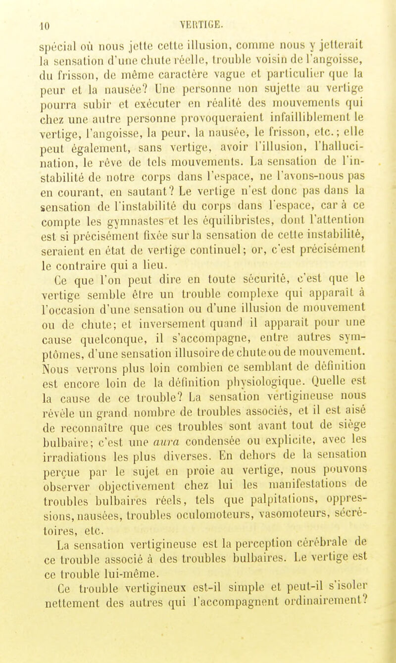 spécial où nous jette celle illusion, comme nous y jetterait la sensation d'une chute réelle, trouble voisin de l'angoisse, du frisson, de même caractère vague et particulier que la peur et la nausée? Une personne non sujette au vertige pourra subir et exécuter en réalité des mouvements qui chez une autre personne provoqueraient infailliblement le vertige, l'angoisse, la peur, la nausée, le frisson, etc.; elle peut également, sans vertige, avoir l'illusion, l'halluci- nation, le rêve de tels mouvements. La sensation de l'in- stabilité de notre corps dans l'espace, ne l'avons-nous pas en courant, en sautant? Le vertige n'est donc pas dans la sensation de l'instabilité du corps dans l'espace, car à ce compte les gymnastes et les équilibristes, dont l'attention est si précisément fixée sur la sensation de celte instabilité, seraient en état de vertige continuel; or, c'est précisément le contraire qui a lieu. Ce que l'on peut dire en toute sécurité, c'est que le vertige semble être un trouble complexe qui apparaît à l'occasion d'une sensation ou d'une illusion de mouvement ou de chute; et inversement quand il apparaît pour une cause quelconque, il s'accompagne, entre autres sym- ptômes, d'une sensation illusoire de chute ou de mouvement. Nous verrons plus loin combien ce semblant de définition est encore loin de la définition pbysiologique. Quelle est la cause de ce trouble? La sensation vertigineuse nous révèle un grand nombre de troubles associés, et il est aisé de reconnaître que ces troubles sont avant tout de siège bulbaire; c'est une aura condensée ou explicite, avec les irradiations les plus diverses. En dehors de la sensation perçue par le sujet en proie au vertige, nous pouvons observer objectivement chez lui les manifestations de troubles bulbaires réels, tels que palpitations, oppres- sions, nausées, troubles oculomoteurs, vasomoteurs, sécré- toires, etc. La sensation vertigineuse est la perception cérébrale de ce trouble associé à des troubles bulbaires. Le vertige est ce trouble lui-même. Ce trouble vertigineux est-il simple et peut-il s'isoler nettement des autres qui l'accompagnent ordinairement?