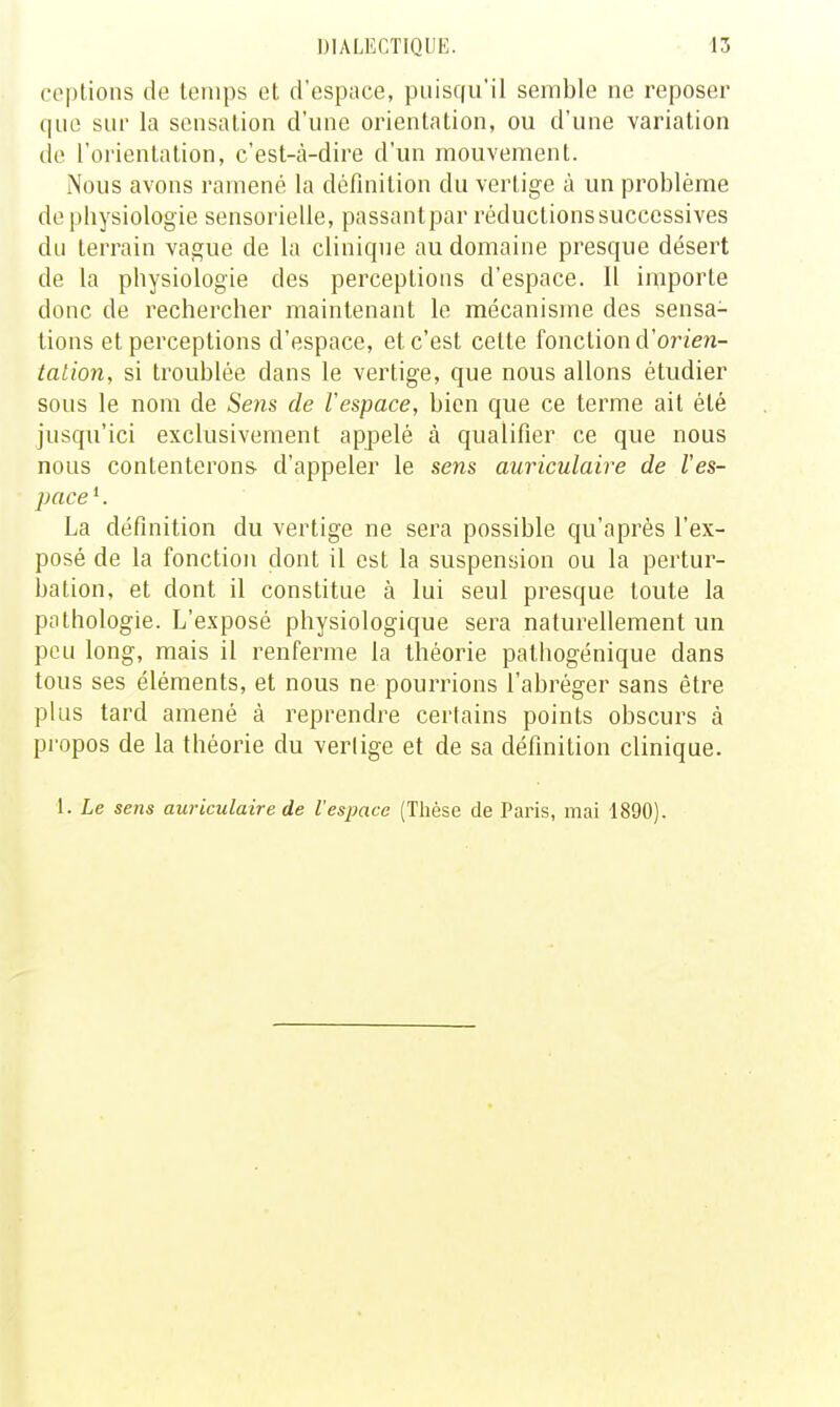 copiions de temps et d'espace, puisqu'il semble ne reposer que sur la sensation d'une orientation, ou d'une variation de l'orientation, cest-cà-dire d'un mouvement. iNous avons ramené la définition du vertige à un problème de pliysiologie sensorielle, passantpar réductions successives du terrain vague de la clinique au domaine presque désert de la physiologie des perceptions d'espace. 11 importe donc de rechercher maintenant le mécanisme des sensa- tions et perceptions d'espace, et c'est cette fonction d'orzen- tation, si troublée dans le vertige, que nous allons étudier sous le nom de Seiis de l'espace, bien que ce terme ait été jusqu'ici exclusivement appelé à qualifier ce que nous nous contenterons d'appeler le sens auriculaire de l'es- pace *. La définition du vertige ne sera possible qu'après l'ex- posé de la fonction dont il est la suspension ou la pertur- bation, et dont il constitue à lui seul presque toute la pathologie. L'exposé physiologique sera naturellement un peu long, mais il renferme la théorie pathogénique dans tous ses éléments, et nous ne pourrions l'abréger sans être plus tard amené à reprendre certains points obscurs à propos de la théorie du vertige et de sa définition clinique. 1. Le sens auriculaire de l'espace (Thèse de Paris, mai 1890).