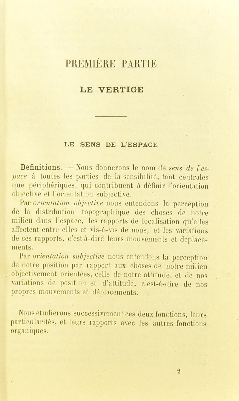 LE VERTIGE LE SENS DE L'ESPACE Définitions. — Nous donnerons le nom de sens de l'es- pace à toutes les parties de la sensibilité, tant centrales que périphériques, qui contribuent à définir l'orientation objective et l'orientation subjective. Par orientation objective nous entendons la perception de la distribution topograpiiique des choses de notre milieu dans l'espace, les rapports de localisation qu'elles affectent entre elles et vis-à-vis de nous, et les variations de ces rapports, c'est-à-diré leurs mouvements et déplace- ments. Par orientation subjective nous entendons la perception de notre position par rapport aux choses de notre milieu objectivement orientées, celle de notre attitude, et de nos variations de position et d'attitude, c'est-à-dire de nos propres mouvements et déplacements. Nous étudierons successivement ces deux fonctions, leurs particularités, et leurs rapports avec les autres fonctions organiques. 2