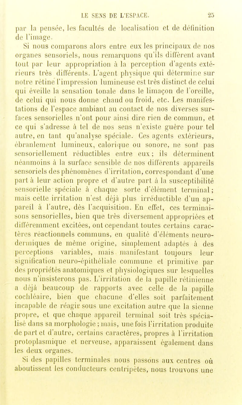 par la pensée, les facultés de localisation et de définition do l'image. Si nous comparons alors entre eux les principaux de nos organes sensoriels, nous remarquons qu'ils difl'èrent avant tout par leur appropriation à la perception d'agents exté- rieurs très différents. L'agent physique qui détermine sur notre rétine l'impression lumineuse est très distinct de celui qui éveille la sensation tonale dans le limaçon de l'oreille, de celui qui nous donne chaud ou froid, etc. Les manifes- tations de l'espace ambiant au contact de nos diverses sur- faces sensorielles n'ont pour ainsi dire rien de commun, et ce qui s'adresse à tel de nos sens n'existe guère pour tel autre, en tant qu'analyse spéciale. Ces agenis extérieurs, ébranlement lumineux, calorique ou sonore, ne sont pas sensoriellement réductibles entre eux ; ils déterminent néanmoins à la surface sensible de nos différents appareils sensoriels des phénomènes d'irritation, correspondant d'une part à leur action propre et d'autre part à la susceptibilité sensorielle spéciale k chaque sorte d'élément terminal; mais cette irritation n'est déjà plus irréductible d'un ap- pareil à l'autre, dés l'acquisition. En effet, ces terminai- sons sensorielles, bien que ti'ès diversement appropriées et différemment excitées, ont cependant toutes certains carac- tères rèactionnels communs, en qualité d'éléments neuro- dermiques de même origine, simplement adaptés à des perceptions variables, mais manifestant toujours leur signification neuro-épilhéliale commune et primitive par des propriétés anatomiques et physiologiques sur lesquelles nous n'insisterons pas. L'irritation de la papille rétinienne a déjà beaucoup de rapports avec celle de la papille cocliléaire, bien que chacune d'elles soit parfaitement incapable de réagir sous une excitation autre que la sienne propre, et que chaque appareil teriuinal soit très spécia- lisé dans sa morphologie ; mais, une fois l'irritation produite de part et d'autre, certains caractères, propres à l'irritation protoplasmique et nerveuse, apparaissent également dans les deux organes. Si des papilles terminales nous passons aux centres où aboutissent les conducteurs centripètes, nous trouvons une